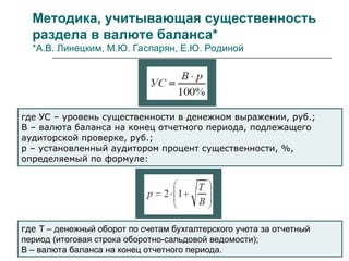 Методика, учитывающая существенность
раздела в валюте баланса*
*А.В. Линецким, М.Ю. Гаспарян, Е.Ю. Родиной
где УС – уровень существенности в денежном выражении, руб.;
В – валюта баланса на конец отчетного периода, подлежащего
аудиторской проверке, руб.;
p – установленный аудитором процент существенности, %,
определяемый по формуле:
где Т – денежный оборот по счетам бухгалтерского учета за отчетный
период (итоговая строка оборотно-сальдовой ведомости);
В – валюта баланса на конец отчетного периода.
 