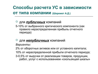 Способы расчета УС в зависимости
от типа компании (Шеремет А.Д.)
 для публичных компаний
5-10% от выбранного критического компонента (как
правило нераспределенная прибыль отчетного
периода)
 для непубличных компаний
Варианты:
2% от оборотных активов или от уставного капитала;
10% от нераспределенной прибыли отчетного периода;
3-0,5% от выручки от реализации товаров, продукции,
работ, услуг с использованием «скользящей шкалы»
 