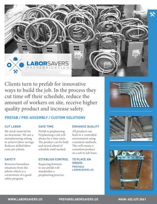 WWW.LABORSAVERS.US PREFAB@LABORSAVERS.US MAIN: 602.429.3061
Clients turn to prefab for innovative
ways to build the job. In the process they
cut time off their schedule, reduce the
amount of workers on site, receive higher
quality product and increase safety.
PREFAB / PRE-ASSEMBLY / CUSTOM SOLUTIONS
CUT LABOR
We stock material for
no downtime. We use a
manufacturing setting
to achieve labor savings.
Reduces skilled labor
costs per jobsite.
SAVE TIME
Prefab is preplanning.
Preplanning a job will
always be a time saver.
The product can be built
and stored ahead of
schedule until needed.
ENHANCE QUALITY
All products are
built in a controlled
environment using
consistent methods.
This will ensure a
consistent product
on a job to job basis.
SAFETY
Removes hazardous
situations from the
jobsite which is a
cornerstone of a good
safety program.
ESTABLISH CONTROL
Requiring foremen
to use prefab will
standardize a
preplanning practice.
TO PLACE AN
ORDER:
PREFAB@
LABORSAVERS.US
 