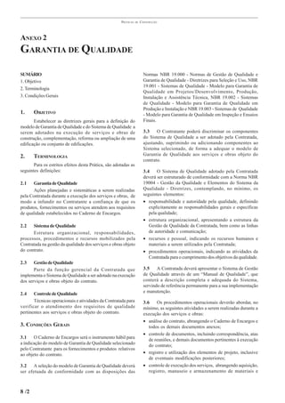 PRÁTICAS   DE   CONSTRUÇÃO




ANEXO 2
GARANTIA DE QUALIDADE

SUMÁRIO                                                                 Normas NBR 19.000 - Normas de Gestão de Qualidade e
1. Objetivo                                                             Garantia de Qualidade - Diretrizes para Seleção e Uso, NBR
                                                                        19.001 - Sistemas de Qualidade - Modelo para Garantia de
2. Terminologia
                                                                        Qualidade em Projetos/Desenvolvimento, Produção,
3. Condições Gerais                                                     Instalação e Assistência Técnica, NBR 19.002 - Sistemas
                                                                        de Qualidade - Modelo para Garantia de Qualidade em
                                                                        Produção e Instalação e NBR 19.003 - Sistemas de Qualidade
1.     OBJETIVO                                                         - Modelo para Garantia de Qualidade em Inspeção e Ensaios
       Estabelecer as diretrizes gerais para a definição do             Finais.
modelo de Garantia de Qualidade e do Sistema de Qualidade a
serem adotados na execução de serviços e obras de                       3.3    O Contratante poderá discriminar os componentes
construção, complementação, reforma ou ampliação de uma                 do Sistema de Qualidade a ser adotado pela Contratada,
edificação ou conjunto de edificações.                                  ajustando, suprimindo ou adicionando componentes ao
                                                                        Sistema selecionado, de forma a adequar o modelo de
2.     TERMINOLOGIA                                                     Garantia de Qualidade aos serviços e obras objeto do
                                                                        contrato.
       Para os estritos efeitos desta Prática, são adotadas as
seguintes definições:                                                   3.4    O Sistema de Qualidade adotado pela Contratada
                                                                        deverá ser estruturado de conformidade com a Norma NBR
2.1    Garantia de Qualidade                                            19004 - Gestão da Qualidade e Elementos do Sistema da
       Ações planejadas e sistemáticas a serem realizadas               Qualidade - Diretrizes, contemplando, no mínimo, os
pela Contratada durante a execução dos serviços e obras, de             seguintes elementos:
modo a infundir no Contratante a confiança de que os                    • responsabilidade e autoridade pela qualidade, definindo
produtos, fornecimentos ou serviços atendem aos requisitos                 explicitamente as responsabilidades gerais e específicas
de qualidade estabelecidos no Caderno de Encargos.                         pela qualidade;
                                                                        • estrutura organizacional, apresentando a estrutura da
2.2   Sistema de Qualidade                                                 Gestão de Qualidade da Contratada, bem como as linhas
      Estrutura organizacional, responsabilidades,                         de autoridade e comunicação;
processos, procedimentos e recursos mobilizados pela                    • recursos e pessoal, indicando os recursos humanos e
Contratada na gestão da qualidade dos serviços e obras objeto              materiais a serem utilizados pela Contratada;
do contrato.                                                            • procedimentos operacionais, indicando as atividades da
                                                                           Contratada para o cumprimento dos objetivos da qualidade.
2.3    Gestão de Qualidade
       Parte da função gerencial da Contratada que                      3.5    A Contratada deverá apresentar o Sistema de Gestão
implementa o Sistema de Qualidade a ser adotado na execução             de Qualidade através de um “Manual de Qualidade”, que
dos serviços e obras objeto do contrato.                                conterá a descrição completa e adequada do Sistema,
                                                                        servindo de referência permanente para a sua implementação
2.4    Controle de Qualidade                                            e manutenção.
       Técnicas operacionais e atividades da Contratada para            3.6    Os procedimentos operacionais deverão abordar, no
verificar o atendimento dos requisitos de qualidade                     mínimo, as seguintes atividades a serem realizadas durante a
pertinentes aos serviços e obras objeto do contrato.                    execução dos serviços e obras:
                                                                        • análise do contrato, abrangendo o Caderno de Encargos e
3. CONDIÇÕES GERAIS                                                        todos os demais documentos anexos;
                                                                        • controle de documentos, incluindo correspondência, atas
3.1    O Caderno de Encargos será o instrumento hábil para
                                                                           de reuniões, e demais documentos pertinentes à execução
a indicação do modelo de Garantia de Qualidade selecionado
                                                                           do contrato;
pelo Contratante para os fornecimentos e produtos relativos
ao objeto do contrato.                                                  • registro e utilização dos elementos de projeto, inclusive
                                                                           de eventuais modificações posteriores;
3.2    A seleção do modelo de Garantia de Qualidade deverá              • controle de execução dos serviços, abrangendo aquisição,
ser efetuada de conformidade com as disposições das                        registro, manuseio e armazenamento de materiais e



8 /2
 