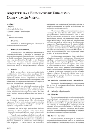PRÁTICAS   DE   CONSTRUÇÃO




ARQUITETURA E ELEMENTOS DE URBANISMO
COMUNICAÇÃO VISUAL
SUMÁRIO                                                                  conformidade com a orientação do fabricante e aplicadas na
1. Objetivo                                                              proporção recomendada. As camadas serão uniformes, sem
                                                                         corrimentos ou marcas de pincéis.
2. Execução dos Serviços
3. Normas e Práticas Complementares                                              Os recipientes utilizados no armazenamento, mistura
                                                                         e aplicação das tintas deverão estar limpos e livres de
Anexos                                                                   quaisquer materiais estranhos ou resíduos. Todas as tintas
                                                                         serão rigorosamente misturadas dentro das latas e
• Anexo 1 - Fiscalização
                                                                         periodicamente mexidas com uma espátula limpa, antes e
1.      OBJETIVO                                                         durante a aplicação, a fim de obter uma mistura densa e
                                                                         uniforme, evitando a sedimentação de pigmentos e
       Estabelecer as diretrizes gerais para a execução de               componentes. Para pinturas internas de recintos fechados
serviços de Comunicação Visual.                                          deverão ser utilizadas máscaras de proteção, salvo e forem
                                                                         empregados materiais não tóxicos. Além dessa proteção,
2.      EXECUÇÃO DOS SERVIÇOS                                            deverá haver ventilação forçada no recinto. Os trabalhos de
                                                                         pintura em locais desabrigados serão suspensos em tempos
        A presente Prática trata dos serviços de Comunicação
                                                                         de chuva ou de excessiva umidade.
Visual executados após a conclusão da construção, por
aposição de componentes. Os procedimentos executivos dos                         As pinturas para comunicação visual poderão ser
serviços de comunicação visual, normalmente considerados                 aplicadas em superfícies contínuas, em faixas cortando
como parte das obras civis, efetivados ou não durante a                  superfícies , ou ainda em composição de faixas e superfícies.
execução dos serviços e obras de construção, como                        Em qualquer caso, o projeto poderá adotar letras e
revestimentos de paredes e muros formando painéis                        pictogramas pintados, em positivo ou negativo. Tanto no caso
pictóricos, são tratados na Prática de Arquitetura -Construção.          de faixas como no de letras e pictogramas, serão usadas
                                                                         “máscaras” de fita adesiva apropriada, de modo a garantir a
2.1    Pinturas                                                          perfeita continuidade e acabamento das linhas de borda. Para
                                                                         as letras e pictogramas em negativo, serão utilizadas
       Todas as superfícies a serem pintadas serão
                                                                         máscaras-gabaritos de material plástico adesivo. As
cuidadosamente limpas, escovadas e raspadas, a fim de
                                                                         máscaras-gabarito somente deverão ser removidas sob a
remover sujeiras, poeiras e outras substâncias estranhas. As
                                                                         orientação da Fiscalização.
superfícies somente poderão ser pintadas se estiverem
perfeitamente secas. Durante a aplicação e secagem da tinta,
                                                                         2.1.1 Materiais, Processo Executivo e Recebimento
as superfícies serão protegidas, de modo a evitar a deposição
de poeiras, fuligens, cinzas e outros materiais.                                Os materiais, o processo executivo e o recebimento
                                                                         dos serviços de pintura deverão obedecer à Prática de
        Cada demão de tinta será aplicada quando a precedente
                                                                         Arquitetura - Construção.
estiver perfeitamente seca, observando-se um intervalo de 24
horas entre demãos sucessivas. Igual cuidado deverá ser
tomado entre demãos de massa plástica e de tinta, deixando-              2.2    Aplicações e Equipamentos
se um intervalo mínimo de 48 horas após cada demão de                    2.2.1 Materiais
massa.
                                                                                Os componentes especiais normalmente executados
       A fim de se evitar respingos de tinta em superfícies
                                                                         por profissionais especializados, como painéis, placas,
não destinadas à pintura, como vidro e ferragens de
                                                                         quadros de aviso, postes, plásticos ou letras adesivas e outros,
esquadrias, deverão ser tomadas precauções especiais.
                                                                         deverão ser aceitos no local da aplicação pela Fiscalização,
Recomendam-se as seguintes cautelas para a proteção das
                                                                         com a presença do autor do projeto, e, sempre que possível,
superfícies e componentes da edificação:
                                                                         colocados ou instalados diretamente na edificação, sem
• isolamento com tiras de papel, pano ou outros materiais;               armazenamento. Os painéis luminosos, normalmente
• remoção de salpicos, enquanto a tinta estiver fresca,                  fornecidos em partes para montagem no local da instalação,
   empregando removedor adequado, sempre que necessário.                 deverão ser armazenados em locais adequados.
        Antes do início de qualquer trabalho de pintura, deverá
                                                                         2.2.2 Processo Executivo
ser preparada uma amostra de cores no local da aplicação da
tinta, para aprovação da Fiscalização. Serão usadas tintas já                   Os procedimentos de montagem de aplicações e
preparadas nas fábricas ou composições especificadas pelo                equipamentos que envolverem conexão ou fixação com
autor do projeto. As tintas deverão ser diluídas de                      outros componentes da edificação deverão ser perfeitamente


98 /2
 