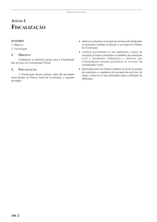 PRÁTICAS   DE   CONSTRUÇÃO




ANEXO 1
FISCALIZAÇÃO

SUMÁRIO                                                               • observar se durante a execução do serviços são obedecidas
1. Objetivo                                                             as instruções contidas no projeto e na respectiva Prática
2. Fiscalização                                                         de Construção;
                                                                      • verificar previamente se nos ambientes e locais de
1.    OBJETIVO                                                          execução já foram concluídos os trabalhos de construção
       Estabelecer as diretrizes gerais para a Fiscalização             civil e instalações hidráulicas e elétricas que
dos serviços de Comunicação Visual.                                     eventualmente possam prejudicar os serviços de
                                                                        comunicação visual;
2.    FISCALIZAÇÃO                                                    • determinar junto aos futuros usuários os locais de guarda
                                                                        dos materiais e a seqüência de execução dos serviços, de
       A Fiscalização deverá realizar, além das atividades              modo a observar as suas prioridades para a utilização da
mencionadas na Prática Geral de Construção, a seguinte                  edificação.
atividade:




100 /2
 