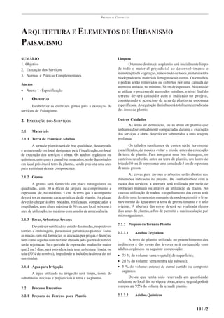 PRÁTICAS   DE   CONSTRUÇÃO




ARQUITETURA E ELEMENTOS DE URBANISMO
PAISAGISMO
SUMÁRIO                                                                Limpeza
1. Objetivo                                                                    O terreno destinado ao plantio será inicialmente limpo
2. Execução dos Serviços                                               de todo o material prejudicial ao desenvolvimento e
                                                                       manutenção da vegetação, removendo-se tocos, materiais não
3. Normas e Práticas Complementares
                                                                       biodegradáveis, materiais ferruginosos e outros. Os entulhos
                                                                       e pedras serão removidos ou cobertos por uma camada de
Anexos
                                                                       aterro ou areia de, no mínimo, 30 cm de espessura. No caso de
• Anexo 1 - Especificação                                              se utilizar o processo de aterro dos entulhos, o nível final do
                                                                       terreno deverá coincidir com o indicado no projeto,
1.     OBJETIVO                                                        considerando o acréscimo da terra de plantio na espessura
       Estabelecer as diretrizes gerais para a execução de             especificada. A vegetação daninha será totalmente erradicada
serviços de Paisagismo.                                                das áreas de plantio.


2. EXECUÇÃO DOS SERVIÇOS                                               Outros Cuidados
                                                                              As áreas de demolição, ou as áreas de plantio que
2.1    Materiais                                                       tenham sido eventualmente compactadas durante a execução
                                                                       dos serviços e obras deverão ser submetidas a uma aragem
2.1.1 Terra de Plantio e Adubos                                        profunda.
       A terra de plantio será de boa qualidade, destorroada                   Os taludes resultantes de cortes serão levemente
e armazenada em local designado pela Fiscalização, no local            escarificados, de modo a evitar a erosão antes da colocação
de execução dos serviços e obras. Os adubos orgânicos ou               da terra de plantio. Para assegurar uma boa drenagem, os
químicos, entregues a granel ou ensacados, serão depositados           canteiros receberão, antes da terra de plantio, um lastro de
em local próximo à terra de plantio, sendo prevista uma área           brita de 10 cm de espessura e uma camada de 5 cm de espessura
para a mistura desses componentes.                                     de areia grossa.
                                                                              As covas para árvores e arbustos serão abertas nas
2.1.2 Grama
                                                                       dimensões indicadas no projeto. De conformidade com a
       A grama será fornecida em placa retangulares ou                 escala dos serviços, a abertura será realizada por meio de
quadradas, com 30 a 40cm de largura ou comprimento e                   operações manuais ou através de utilização de trados. No
espessura de, no máximo, 5 cm. A terra que a acompanha                 caso de utilização de trados, o espelhamento das covas será
deverá ter as mesmas características da de plantio. As placas          desfeito com ferramentas manuais, de modo a permitir o livre
deverão chegar à obra podadas, retificadas, compactadas e              movimento da água entre a terra de preenchimento e o solo
empilhadas, com altura máxima de 50 cm, em local próximo à             original. A abertura das covas deverá ser realizada alguns
área de utilização, no máximo com um dia de antecedência.              dias antes do plantio, a fim de permitir a sua inoculação por
                                                                       microorganismos.
2.1.3 Ervas, Arbustos e Árvores
                                                                       2.2.2 Preparo da Terra de Plantio
        Deverá ser verificado o estado das mudas, respectivos
torrões e embalagens, para maior garantia do plantio. Todas            2.2.2.1     Adubos Orgânicos
as mudas com má formação, as atacadas por pragas e doenças,
bem como aquelas com raizame abalado pela quebra de torrões                   A terra de plantio utilizada no preenchimento das
serão rejeitadas. Se o período de espera das mudas for maior           jardineiras e das covas das árvores será enriquecida com
que 2 ou 3 dias, será providenciada uma cobertura ripada, ou           adubos orgânicos na seguinte composição:
tela (50% de sombra), impedindo a incidência direta do sol             • 75 % do volume: terra vegetal ( de superfície);
nas mudas.
                                                                       • 20 % do volume: terra neutra (de subsolo);
2.1.4 Água para Irrigação                                              • 5 % do volume: esterco de curral curtido ou composto
                                                                          orgânico.
       A água utilizada na irrigação será limpa, isenta de
substâncias nocivas e prejudiciais à terra e às plantas.                      Desde que tenha sido reservada em quantidade
                                                                       suficiente no local dos serviços e obras, a terra vegetal poderá
                                                                       compor até 95% do volume da terra de plantio.
2.2    Processo Executivo

2.2.1 Preparo do Terreno para Plantio                                  2.2.2.2     Adubos Químicos


                                                                                                                              101 /2
 