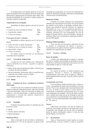 PRÁTICAS   DE   CONSTRUÇÃO



        O enriquecimento com adubos químicos da terra de                 assentadas por justaposição. No caso de serem aplicadas em
plantio de grandes áreas será realizado através de análise que           taludes de inclinação acentuada, cada placa será piqueteada,
determinará o balanceamento da fórmula deste adubo. Não                  a fim de evitar o seu deslizamento.
havendo possibilidade de se proceder à análise, poderá ser
utilizada a seguinte composição:                                         Plantio por Estolões
                                                                                 O plantio de estolões obedecerá aos espaçamentos
Canteiros de Ervas e Gramados                                            indicados nas especificações do projeto. No caso de plantio
       Quantidade de adubos químicos por m3 de terra de                  por estolões ou por placas, os gramados receberão após o
plantio:                                                                 plantio uma camada de terra de cobertura, de espessura
                                                                         aproximada de 2 cm, a fim de regularizar preencher os
• Farinha de ossos ou fosfato de rochas:           200g;
                                                                         interstícios entre as placas ou estolões. Colocada a terra de
• Superfosfato simples:                            100g;                 cobertura, proceder-se-á à sua compactação. No caso de
• Cloreto de potássio:                             50g.                  taludes de grande declive, não será utilizada a camada de
                                                                         cobertura. Neste caso, recomenda-se a aplicação de adubo à
Covas para Árvores e Arbustos                                            base de NPK líquido.
       Quantidade de adubos químicos por m3 de terra de
plantio:                                                                 Plantio por Hidrossemeadura
• Salitre do Chile ou adubo nitrogenado: 50g;                                   Neste caso não será necessária a aplicação da terra
                                                                         de plantio. A composição de adubos e mesmo o
• Farinha de ossos ou fosfato de rochas: 200g;                           consorciamento de espécies diversas seguirá as proporções
• Superfosfato simples:                  200g;                           indicadas nas especificações do projeto.
• Cloreto de potássio:                   50g.
                                                                         2.2.3.3    Árvores e Arbustos
       Os adubos químicos deverão ser devidamente
misturados à terra de plantio.
                                                                         Época de plantio:
2.2.2.3    Correção de Acidez de Solo                                           A época mais apropriada para o plantio é o período
                                                                         das chuvas. O plantio será realizado, de preferência, em dias
       A acidez do solo será corrigida com a aplicação de
                                                                         encobertos e nas horas de temperatura mais amena, até às 10
calcário dolomítico no terreno, segundo as seguintes
                                                                         horas manhã ou após às 17 horas da tarde.
indicações:
• época: 20 dias antes da aplicação de adubos, a fim de evitar           Cuidados Preliminares
  a inibição da ação dos adubos;
                                                                                Na véspera do plantio, as mudas receberão rega
• forma de aplicação: diretamente sobre as superfícies que               abundante. Durante o plantio, as embalagens e
  requeiram este cuidado, inclusive taludes;                             acondicionantes, como latas, sacos de papel ou plásticos,
• quantidades: 300 g/m2 de área.                                         serão cuidadosamente removidos, de modo a afetar o raizame
                                                                         das mudas.
2.2.3 Plantio
                                                                         Assentamento nas Covas
2.2.3.1   Canteiros de Ervas e Jardineiras (Canteiros
sobre Lajes)                                                                    O colo da planta, situado no limite entre as raízes e o
                                                                         tronco, será ajustado de forma a ficar localizado ao nível do
       Os canteiros de ervas e jardineiras receberão a terra de          terreno. O tutor será assentado antes do preenchimento total
plantio na espessura indicada no projeto, sobre lastro de brita          da cova, de modo a evitar danos no torrão durante o
e areia para drenagem. Antes de se proceder ao plantio das               assentamento. Completado o preenchimento da cova, a terra
espécies, a terra será destorroada e a superfície nivelada. O            será compactada com cuidado, a fim de não afetar o torrão.
espaçamento e locação das espécies obedecerá às                          Após o plantio das mudas, deverá ser formada ao redor das
especificações do projeto.                                               covas uma bacia ou coroa destinada a reter a água das chuvas
                                                                         ou regas. As covas serão localizadas a uma distância mínima
                                                                         de 2 m entre si.
2.2.3.2    Gramados
      O plantio de gramado poderá ser realizado por três                 Tutores
processos usuais:                                                               Cada árvore será fixada a um tutor de madeira ou
                                                                         bambu de 2 m de altura, de modo a evitar abalos pelo vento.
• placas;                                                                O amarrilho será efetuado com fios de ráfia ou barbante,
• estolões (grama repicada);                                             jamais de arame), interligando a planta e o tutor por uma
• hidrossemeaduras.                                                      laçada folgada, em forma de 8.

Plantio por Placas                                                       2.3    Recebimento
       Após a colocação da terra de plantio, normalmente                        Todos os fornecimentos estarão sujeitos ao exame
uma camada de 5 a 10 cm de espessura, as placas serão                    da Fiscalização, a fim de verificar se todos os requisitos


102 /2
 