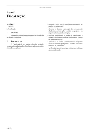 PRÁTICAS   DE   CONSTRUÇÃO




ANEXO1
FISCALIZÇÃO

SUMÁRIO                                                                  • designar o local para o armazenamento da terra de
1. Objetivo                                                                plantio, na própria obra;
2. Fiscalização                                                          • observar se durante a execução dos serviços são
                                                                           obedecidas as instruções contidas no projeto e na
1.     OBJETIVO                                                            respectiva Prática de Construção;
       Estabelecer as diretrizes gerais para a Fiscalização dos          • verificar previamente os locais de plantio para a
serviços de Paisagismo.                                                    limpeza e isolamento das áreas, impedindo o trânsito
                                                                           de veículos e pessoas;
2.     FISCALIZAÇÃO                                                      •    verificar se os adubos a serem utilizados no plantio
       A Fiscalização deverá realizar, além das atividades                   estão devidamente protegidos e isolados dos outros
mencionadas na Prática Geral de Construção, as seguintes                     materiais de construção;
atividades específicas:                                                  • verificar diariamente se as regas estão sendo realizadas
                                                                           de modo adequado.




104 /2
 