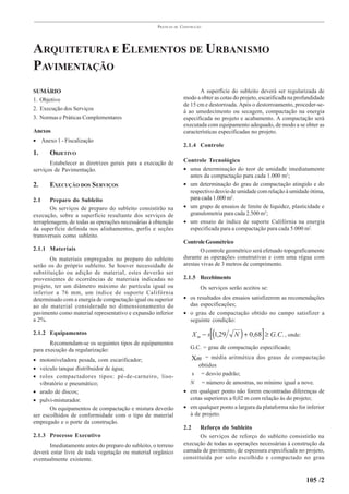 PRÁTICAS   DE   CONSTRUÇÃO




ARQUITETURA E ELEMENTOS DE URBANISMO
PAVIMENTAÇÃO
SUMÁRIO                                                                     A superfície do subleito deverá ser regularizada de
1. Objetivo                                                          modo a obter as cotas do projeto, escarificada na profundidade
                                                                     de 15 cm e destorroada. Após o destorroamento, proceder-se-
2. Execução dos Serviços                                             á ao umedecimento ou secagem, compactação na energia
3. Normas e Práticas Complementares                                  especificada no projeto e acabamento. A compactação será
                                                                     executada com equipamento adequado, de modo a se obter as
Anexos                                                               características especificadas no projeto.
• Anexo 1 - Fiscalização
                                                                     2.1.4 Controle
1.     OBJETIVO
       Estabelecer as diretrizes gerais para a execução de           Controle Tecnológico
serviços de Pavimentação.                                            • uma determinação do teor de umidade imediatamente
                                                                       antes da compactação para cada 1.000 m2;
2.     EXECUÇÃO DOS SERVIÇOS                                         • um determinação do grau de compactação atingido e do
                                                                       respectivo desvio de umidade com relação à umidade ótima,
2.1     Preparo do Subleito                                            para cada 1.000 m2.
        Os serviços de preparo do subleito consistirão na            • um grupo de ensaios de limite de liquidez, plasticidade e
execução, sobre a superfície resultante dos serviços de                granulometria para cada 2.500 m2;
terraplenagem, de todas as operações necessárias à obtenção          • um ensaio de índice de suporte Califórnia na energia
da superfície definida nos alinhamentos, perfis e seções               especificada para a compactação para cada 5.000 m2.
transversais como subleito.
                                                                     Controle Geométrico
2.1.1 Materiais                                                              O controle geométrico será efetuado topograficamente
       Os materiais empregados no preparo do subleito                durante as operações construtivas e com uma régua com
serão os do próprio subleito. Se houver necessidade de               arestas vivas de 3 metros de comprimento.
substituição ou adição de material, estes deverão ser
provenientes de ocorrências de materiais indicadas no                2.1.5 Recebimento
projeto, ter um diâmetro máximo de partícula igual ou                         Os serviços serão aceitos se:
inferior a 76 mm, um índice de suporte Califórnia
determinado com a energia de compactação igual ou superior           • os resultados dos ensaios satisfizerem as recomendações
ao do material considerado no dimensionamento do                       das especificações;
pavimento como material representativo e expansão inferior           • o grau de compactação obtido no campo satisfizer a
a 2%.                                                                  seguinte condição:

2.1.2 Equipamentos                                                                [(
                                                                           X m − s 1,29        )        ]
                                                                                            N + 0,68 ≥ G. C. , onde:
       Recomendam-se os seguintes tipos de equipamentos
para execução da regularização:                                         G.C. = grau de compactação especificado;

• motoniveladora pesada, com escarificador;                                Χm = média aritmética dos graus de compactação
                                                                          obtidos
• veículo tanque distribuidor de água;
                                                                        s = desvio padrão;
• rolos compactadores tipos: pé-de-carneiro, liso-
   vibratório e pneumático;                                            N = número de amostras, no mínimo igual a nove.
• arado de discos;                                                   • em qualquer ponto não forem encontradas diferenças de
• pulvi-misturador.                                                    cotas superiores a 0,02 m com relação às do projeto;
       Os equipamentos de compactação e mistura deverão              • em qualquer ponto a largura da plataforma não for inferior
ser escolhidos de conformidade com o tipo de material                  à de projeto.
empregado e o porte da construção.
                                                                     2.2    Reforço do Subleito
2.1.3 Processo Executivo                                                    Os serviços de reforço do subleito consistirão na
      Imediatamente antes do preparo do subleito, o terreno          execução de todas as operações necessárias à construção da
deverá estar livre de toda vegetação ou material orgânico            camada de pavimento, de espessura especificada no projeto,
eventualmente existente.                                             constituída por solo escolhido e compactado no grau


                                                                                                                          105 /2
 