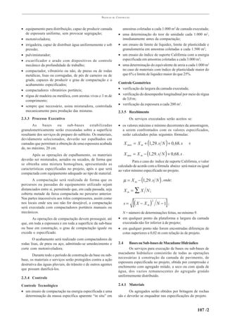 PRÁTICAS   DE   CONSTRUÇÃO



• equipamento para distribuição, capaz de produzir camada                  amostras coletadas a cada 1.000 m2 de camada executada;
  de espessura uniforme, sem provocar segregação;                      •   uma determinação do teor de umidade cada 1.000 m2,
• motoniveladora;                                                          imediatamente antes da compactação;
• irrigadeira, capaz de distribuir água uniformemente e sob            •   um ensaio de limite de liquidez, limite de plasticidade e
  pressão;                                                                 granulometria em amostras coletadas a cada 1.500 m2;
• pulvimisturador;                                                     •   um ensaio do índice de suporte Califórnia com a energia
• escarificador e arado com dispositivos de controle                       especificada em amostras coletadas a cada 3.000 m2;
  mecânico da profundidade de trabalho;                                •   uma determinação do equivalente de areia a cada 1.000 m2
• compactador, vibratório ou não, de pneus ou de rodas                     no caso de materiais com índice de plasticidade maior do
  metálicas, lisas ou corrugadas, de pés de carneiro ou de                 que 6% e limite de liquidez maior do que 25%.
  grade, capazes de produzir o grau de compactação e o
                                                                       Controle Geométrico
  acabamento especificados;
• compactadores vibratórios portáteis;                                 • verificação da largura da camada executada;
• régua de madeira ou metálica, com arestas vivas e 3 m de             • verificação do desempenho longitudinal por meio de régua
                                                                         de 3,0 m;
  comprimento;
                                                                       • verificação da espessura a cada 200 m2.
• sempre que necessário, usina misturadora, controlada
  mecanicamente para produção das misturas.                            2.3.5 Recebimento
2.3.3 Processo Executivo                                                          Os serviços executados serão aceitos se:
       As     bases     ou     sub-bases      estabilizadas            • os valores máximo e mínimo decorrentes da amostragem,
granulometricamente serão executadas sobre a superfície                  a serem confrontados com os valores especificados,
resultante dos serviços de preparo do subleito. Os materiais,            serão calculados pelas seguintes fórmulas:
devidamente selecionados, deverão ser espalhados em
camadas que permitam a obtenção de uma espessura acabada                     X max = X m + (1, 29. s N ) + 0, 68. s    e
de, no máximo, 20 cm.
       Após as operações de espalhamento, os materiais                       X min = X m − (1,29. s N ) + 0,68. s .
deverão ser misturados, aerados ou secados, de forma que                        Para o caso do índice de suporte Califórnia, o valor
se obtenha uma mistura homogênea, apresentando as                      calculado de acordo com a fórmula abaixo será maior ou igual
características especificadas no projeto, após o que será              ao valor mínimo especificado no projeto.
compactada com equipamento adequado ao tipo de material.
       A compactação será realizada de forma que os                          µ = X m − (1,29. s N ) , onde:
percursos ou passadas do equipamento utilizado sejam
distanciados entre si, permitindo que, em cada passada, seja                 Xm = ∑ X N;
coberta metade da faixa compactada no percurso anterior.

                                                                                    [( X − X                   ]
Nas partes inacessíveis aos rolos compressores, assim como
nos locais onde seu uso não for desejável, a compactação                     s=                m   )   2
                                                                                                           N −1 ;
será executada com compactadores portáteis manuais ou
mecânicos.                                                               N = número de determinações feitas, no mínimo 9.
       As operações de compactação devem prosseguir, até               • em qualquer ponto da plataforma a largura da camada
que, em toda a espessura e em toda a superfície da sub-base              executada não for inferior à de projeto;
ou base em construção, o grau de compactação iguale ou                 • em qualquer ponto não forem encontradas diferenças de
exceda o especificado.                                                   cotas superiores a 0,02 m com relação às de projeto.
       O acabamento será realizado com compactadores de
rodas lisas, de pneu ou aço, admitindo-se umedecimento e               2.4    Bases ou Sub-bases de Macadame Hidráulico
corte com motoniveladora.                                                     Os serviços para execução de bases ou sub-bases de
                                                                       macadame hidráulico consistirão de todas as operações
       Durante todo o período de construção da base ou sub-
                                                                       necessárias à construção da camada de pavimento, de
base, os materiais e serviços serão protegidos contra a ação
                                                                       espessura especificada no projeto, obtida por compressão e
destrutiva das águas pluviais, do trânsito e de outros agentes
                                                                       enchimento com agregado miúdo, a seco ou com ajuda de
que possam danificá-los.
                                                                       água, dos vazios remanescentes do agregado graúdo
                                                                       uniformemente distribuído.
2.3.4 Controle

Controle Tecnológico                                                   2.4.1 Materiais
• um ensaio de compactação na energia especificada e uma                      Os agregados serão obtidos por britagem de rochas
  determinação da massa específica aparente “in situ” em               sãs e deverão se enquadrar nas especificações do projeto.


                                                                                                                             107 /2
 