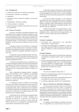 PRÁTICAS   DE   CONSTRUÇÃO



2.4.2 Equipamento                                                               A drenagem da água utilizada para complementação
                                                                        do enchimento será realizada por valetas de seção retangular,
• veículos para transporte, de caçamba e basculantes;
                                                                        de aproximadamente 20 cm por 20 cm, a serem executadas
• distribuidores mecânicos de agregados;                                nas laterais da faixa a pavimentar, para permitir o escoamento
• irrigadeiras;                                                         total da água.
• compressores de três rodas lisas metálicas, com peso de                      Os serviços estarão concluídos se, em virtude do
  10 a 12 t;                                                            enchimento das vazios e da compressão, a base ou sub-base
• compactadores vibratórios portáteis;                                  adquirir o máximo de estabilidade. Os ganhos de estabilidade
• vassouras manuais e mecânicas;                                        da base ou sub-base serão evidenciados pelo decréscimo da
                                                                        movimentação dos fragmentos do agregado graúdo, sob a
• régua, de madeira ou metálica, com arestas vivas e com 3 m
                                                                        ação das rodas do compressor.
  de comprimento.
                                                                                Durante todo o período de construção da base ou sub-
2.4.3 Processo Executivo                                                base de macadame hidráulico, os materiais e serviços serão
        As bases ou sub-bases de macadame hidráulico serão              protegidos contra a ação destrutiva das águas pluviais, do
construídas sobre a superfície resultante do preparo do sub-            trânsito e de outros agentes que possam danificá-los.
leito ou de reforço do subleito. A espessura da camada acabada
                                                                        2.4.4 Controle
será aproximadamente igual a três quartos da abertura da
peneira, pela qual deverão passar mais de 90% do peso total
do agregado graúdo; se for necessária a execução em maior               Controle Tecnológico
espessura, os serviços serão executados em mais de uma                  • verificação das características dos agregados
camada.                                                                   relativamente às especificações;
       O agregado graúdo será distribuído na quantidade                 • verificação da granulometria dos agregados, à razão de
necessária, em uma camada solta e de espessura constante.                 dois ensaios para cada 5.000 m2 de base ou sub-base, em
Os fragmentos alongados, lamelares e de tamanho excessivo,                amostras colhidas na ocasião da descarga do material na
visíveis na superfície do agregado distribuído, deverão ser               obra.
removidos.
                                                                        Controle Geométrico
       A compressão começará sempre pelo bordo mais baixo,              • verificação da conformação e da espessura da camada após
prosseguindo em direção ao mais alto, de tal forma que, em                a distribuição do agregado graúdo e após a conclusão da
cada passada, seja comprimida metade da faixa coberta pela                camada;
passada imediatamente anterior.
                                                                        • controle e anotação das densidades de aplicação, expressas
       A compressão prosseguirá até que os fragmentos, em                 em litros de agregado miúdo a seco e com ajuda da água,
virtude do entrosamento obtido, deixem de formar onda diante              por metro quadrado de agregado graúdo. As densidades
do compressor. Nos locais inacessíveis aos compressores ou                de aplicação ideais, uma vez determinadas, serão mantidas
onde seu emprego não for recomendável, o agregado será                    durante toda a execução dos serviços.
comprimido com compactadores portáteis manuais ou
mecânicos.                                                              2.4.5 Recebimento

       Após a compressão do agregado graúdo, o agregado                        Os serviços executados serão aceitos se:
miúdo será distribuído sobre a superfície, na quantidade                • não forem constatadas larguras inferiores às de projeto em
necessária ao enchimento, a seco, de todos os vazios                      qualquer ponto da plataforma;
existentes no agregado graúdo. A penetração do agregado                 • em qualquer ponto, não forem constatadas diferenças de
miúdo nos vazios será obtida por varrição, manual ou                      cotas superiores a 0,02 m para mais ou menos;
mecânica, da superfície.
                                                                        • os materiais empregados satisfizerem as especificações.
        A compressão da base ou sub-base será reiniciada
assim que, em virtude do enchimento dos vazios, for possível            2.5    Bases ou Sub-bases de Macadame Betuminoso
o contato direto das rodas do compressor com os fragmentos                     Os serviços para execução de bases ou sub-bases de
do agregado graúdo. Após a compressão de toda a superfície              macadame betuminoso envolvem todas as operações
será realizada a distribuição de agregado miúdo, na quantidade          necessárias à construção da camada de pavimento, de
necessária ao enchimento, com a ajuda da água, dos vazios               espessura especificada no projeto. Esta camada é constituída
remanescentes no agregado graúdo.                                       de agregados e material betuminoso a eles aderido, mediante
                                                                        interpenetração de uma camada de agregado graúdo e de duas
       A penetração da nova distribuição de agregado miúdo              camadas de agregado miúdo aplicadas e comprimidas, cada
será obtida por intermédio de varrição e irrigação, até a               uma delas sobre uma camada de material betuminoso.
saturação da superfície, e logo que, em virtude do
enchimento dos vazios, for possível o contato direto das                2.5.1 Materiais
rodas do compressor com os fragmentos do agregado graúdo,                      Os agregados serão obtidos por britagem de rochas
será iniciada a compressão final da camada.                             sãs e se enquadrarão nas especificações do projeto. O


108 /2
 