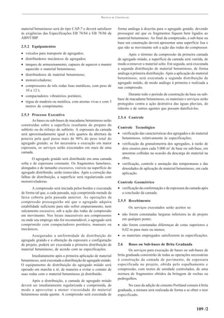 PRÁTICAS   DE   CONSTRUÇÃO



material betuminoso será do tipo CAP-7 e deverá satisfazer            forma análoga à descrita para o agregado graúdo, devendo
às exigências das Especificações EB 78/84 e EB 78/86 da               prosseguir até que os fragmentos fiquem bem ligados ao
ABNT/IBP.                                                             material betuminoso. Ao final da compressão, a sub-base ou
                                                                      base em construção deverá apresentar uma superfície lisa e
2.5.2 Equipamentos                                                    que não se movimente sob a ação das rodas do compressor.
• veículos para transporte de agregados;                                     Após o término da compressão da primeira camada
• distribuidores mecânicos de agregados;                              de agregado miúdo, a superfície da camada será varrida, de
• tanques de armazenamento, capazes de aquecer e manter               modo a remover o material solto. Em seguida, será executada
  aquecido o material betuminoso;                                     a segunda distribuição de material betuminoso, de forma
• distribuidores de material betuminoso;                              análoga à primeira distribuição. Após a aplicação do material
                                                                      betuminoso, será executada a segunda distribuição de
• motoniveladoras;
                                                                      agregado miúdo, de modo análogo à primeira e realizada a
• compressores de três rodas lisas metálicas, com peso de             sua compressão.
  10 a 12 t;
• compactadores vibratórios portáteis;                                        Durante todo o período de construção da base ou sub-
                                                                      base de macadame betuminoso, os materiais e serviços serão
• régua de madeira ou metálica, com arestas vivas e com 3
                                                                      protegidos contra a ação destrutiva das águas pluviais, do
  metros de comprimento.
                                                                      trânsito e de outros agentes que possam danificá-los.
2.5.3 Processo Executivo
                                                                      2.5.4 Controle
       As bases ou sub-bases de macadame betuminoso serão
construídas sobre a superfície resultante do preparo do
                                                                      Controle Tecnológico
subleito ou do reforço do subleito. A espessura da camada
será aproximadamente igual a três quartos da abertura da              • verificação das características dos agregados e do material
peneira pela qual passa mais de 90% do peso total do                    betuminoso, relativamente às especificações;
agregado graúdo; se for necessária a execução em maior                • verificação da granulometria dos agregados, à razão de
espessura, os serviços serão executados em mais de uma                  dois ensaios para cada 5.000 m2 de base ou sub-base, em
camada.                                                                 amostras colhidas na ocasião da descarga do material na
       O agregado graúdo será distribuído em uma camada                 obra;
solta e de espessura constante. Os fragmentos lamelares,              • verificação, controle e anotação das temperaturas e das
alongados e de tamanho excessivo, visíveis na superfície do             densidades de aplicação de material betuminoso, em cada
agregado distribuído, serão removidos. Após a correção das              aplicação.
falhas de distribuição, a superfície será regularizada com
motoniveladoras.                                                      Controle Geométrico
        A compressão será iniciada pelos bordos e executada           • verificação da conformação e da espessura da camada após
de forma tal que, a cada passada, seja comprimida metade da             a conclusão da camada.
faixa coberta pela passada anterior. As operações de
compressão prosseguirão até que o agregado adquira                    2.5.5 Recebimento
estabilidade suficiente para não sofrer empurramento, nem                     Os serviços executados serão aceitos se:
sulcamento excessivo, sob a ação das rodas de compressão
em movimento. Nos locais inacessíveis aos compressores                • não forem constatadas larguras inferiores às de projeto
ou onde seu emprego não for recomendável, o agregado será               em qualquer ponto;
comprimido com compactadores portáteis, manuais ou                    • não forem constatadas diferenças de cotas superiores a
mecânicos.                                                              0,02 m para mais ou menos;
       Asseguradas a uniformidade de distribuição do                  • os materiais empregados satisfizerem às especificações.
agregado graúdo e a obtenção da espessura e configuração
de projeto, poderá ser executada a primeira distribuição de           2.6     Bases ou Sub-bases de Brita Graduada
material betuminoso, de acordo com as especificações.                         Os serviços para execução de bases ou sub-bases de
       Imediatamente após a primeira aplicação de material            brita graduada consistirão de todas as operações necessárias
betuminoso, será executada a distribuição do agregado miúdo.          à construção da camada de pavimento, de espessura
O equipamento de distribuição do agregado miúdo será                  especificada no projeto, obtida pelo espalhamento e
operado em marcha a ré, de maneira a evitar o contato de              compressão, com teores de umidade controlados, de uma
suas rodas com o material betuminoso já distribuído.                  mistura de fragmentos obtidos da britagem de rochas ou
                                                                      pedregulhos.
      Após a distribuição, a camada de agregado miúdo
deverá ser imediatamente regularizada e comprimida, de                       No caso da adição de cimento Portland comum à brita
modo a aproveitar a menor viscosidade do material                     graduada, a mistura será realizada de forma a se obter o teor
betuminoso ainda quente. A compressão será executada de               especificado.


                                                                                                                           109 /2
 
