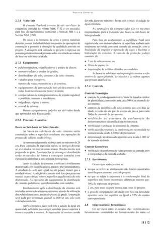 PRÁTICAS   DE   CONSTRUÇÃO



2.7.1 Materiais                                                         deverão durar no máximo 3 horas após o início da adição de
                                                                        água à mistura.
       O cimento Portland comum deverá satisfazer às
exigências contidas na Norma NBR 5732 e ser ensaiado,                           As operações de compactação são as mesmas
para fins de recebimento, conforme o Método MB 1 e a                    recomendadas para a execução das bases ou sub-bases de
Norma NBR 5740.                                                         brita graduada.
       Os solos e as misturas de solos e outros materiais                      Para fins de acabamento, a superfície final será
deverão possuir trabalhabilidade necessária às operações de             regularizada com motoniveladora. A superfície acabada será
construção e permitir a obtenção de qualidade prevista no               totalmente revestida com uma camada de proteção, com a
projeto. A dosagem será indicada no projeto e expressa em               finalidade de impedir evaporação de água e facilitar a
porcentagem do volume de cimento solto, em relação ao volume            hidratação do cimento. A camada de proteção poderá
de base ou sub-base acabada.                                            consistir de:
                                                                        • 5 cm de solo arenoso; ou
2.7.2 Equipamentos
                                                                        • 10 cm de capim; ou
•   pulvimisturadora, escarificadores e arados de discos;
                                                                        • imprimação de asfaltos diluídos ou emulsões.
•   motoniveladoras e arados de grades;
                                                                               As bases ou sub-bases serão protegidas contra a ação
•   distribuidores de solo, cimento e de solo cimento;                  erosiva de águas pluviais, do trânsito e de outros agentes
•   veículos para transporte;                                           que possam danificá-las.
    tratores de rodas pneumáticas e de esteiras;
                                                                        2.7.4 Controle
•   equipamentos de compactação tipo pé-de-carneiro e de
    rodas lisas metálicas com pesos variáveis;
                                                                        Controle Tecnológico
•   compactadores de rodas pneumáticas, de pressão regulável
    e portáteis, manuais e mecânicos;                                   • controle de jazidas (granulometria, limite de liquidez e índice
                                                                          de plasticidade), um ensaio para cada 500 m de extensão do
•   irrigadores, réguas e outros;
                                                                          pavimento;
•   central de mistura.
                                                                        • controle da resistência do solo-cimento aos sete dias de
       Outros equipamentos poderão ser utilizados desde                   idade, à razão de um par de corpos de prova para cada
que aprovados pela Fiscalização.                                          500m de extensão do pavimento;
                                                                        • verificação de espessura da conformação do
2.7.3 Processo Executivo
                                                                          destorroamento e da umidade da mistura seca;
Bases ou Sub-bases de Solo Cimento                                      • verificação e anotação do consumo de cimento;
                                                                        • verificação da espessura, da conformação e da umidade na
       As bases ou sub-bases de solo cimento serão
                                                                          mistura úmida a cada 1.000 m2 de pavimento;
construídas sobre a superfície resultante das operações de
preparo do subleito ou de reforço.                                      • determinação da densidade aparente seca a cada 1.000 m2
                                                                          de camada acabada.
       A espessura da camada acabada será no máximo de 20
cm. Para camadas de espessura maior, os serviços deverão                Controle Geométrico
ser executados em mais de uma camada. O solo cimento será
                                                                        • verificação da conformação e da espessura da camada após
preparado na pista. As operações de descarga e distribuição
                                                                          a compactação da camada acabada.
serão executadas de forma a conseguir camadas com
espessuras uniformes e uma mistura homogênea.                           2.7.5 Recebimento
       Antes da adição do cimento, o solo será devidamente                      Os serviços serão aceitos se:
destorroado com escarificadores, arados e pulvimisturadores.
A umidade do solo será igual ou um pouco menor que a                    • no que se refere ao alinhamento não forem encontradas
umidade ótima. A adição de cimento será feita por processo                semi-larguras menores que a de projeto;
manual ou mecânico, sobre a superfície regularizada do solo             • no que se refere à espessura e à conformação final da
destorroado. As operações do equipamento de distribuição                  superfície não forem encontradas diferenças maiores que:
do cimento poderão ser complementadas com rastelos.                       10% da espessura de projeto;
       Imediatamente após a distribuição do cimento será                  2 cm, para mais ou para menos, nas cotas de projeto.
iniciada a mistura do solo com o cimento, através da utilização         • o grau de compactação calculado com base na densidade
dos pulvimisturadores, arados de disco e de grade. A operação             aparente seca for superior ou igual a 95% do ensaio
será dada por terminada quando se obtiver um solo com                     correspondente.
coloração uniforme.
       Após a mistura a seco será feita a adição da água em             2.8  Imprimaduras Betuminosas
quantidade suficiente para atingir umidade pouco superior à                  Os serviços para execução das imprimaduras
ótima e repetida a mistura. As operações de mistura úmida               betuminosas consistirão no fornecimento do material


                                                                                                                                111 /2
 