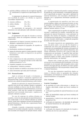 PRÁTICAS   DE   CONSTRUÇÃO



• emulsões asfálticas catiônicas de cura rápida do tipo RR-            que a superfície a imprimar não permita o emprego da barra
   2C, satisfazendo às exigências da especificação EB 472/             de aspersão do veículo distribuidor. A densidade de aplicação
   84.                                                                 será a especificada no projeto. Logo após a aplicação do
       A temperatura de aplicação do material betuminoso               material betuminoso, será executada a distribuição do
será escolhida de modo a ser obtidas as seguintes                      agregado com o equipamento distribuidor operando em
viscosidades Saybolt-Furol:                                            marcha a ré.

• cimentos asfálticos      20 a 60 s;                                         A regularização da superfície será feita com
                                                                       motoniveladoras e depois com vassouras de arrasto, no caso
• asfaltos diluídos        20 a 60 s;
                                                                       de agregados com diâmetro máximo igual ou superior a 25
• emulsões                 20 a 100 s.                                 mm, e apenas com vassouras, no caso de agregados com
      As quantidades de agregados e de material                        diâmetro máximo inferior a 25 mm.
betuminoso, em cada aplicação, serão indicadas no projeto.
                                                                              Após a regularização da superfície do agregado, será
                                                                       iniciada a compressão da camada, constituída por uma
2.9.2 Equipamento
                                                                       aplicação de material betuminoso e uma aplicação de
       O equipamento será capaz de executar os serviços                agregado. Nos trechos em tangente, a compressão será
especificados, dentro do cronograma contratual e deverá                executada dos dois bordos para o centro da pista. Nos trechos
compreender:                                                           em curva havendo sobrelevação, a compressão progredirá
                                                                       do bordo mais baixo para o mais alto.
• equipamento de limpeza (vassouras mecânicas de tipo
  adequado e equipamentos de jatos de ar);                                    Nas partes inacessíveis aos equipamentos, assim
• veículos para transporte de agregados, de caçamba ou                 como nas partes onde o seu uso não for desejável, a
  basculantes;                                                         compressão será feita com equipamentos portáteis. A
                                                                       compressão será acompanhada da varrição e prosseguirá até
• distribuidores mecânicos de agregado;                                que os fragmentos ligados pelo material betuminoso não
• tanques de armazenar, aquecer e manter aquecido o material           sofram sulcamentos excessivos sob a ação de rodas dos
  betuminoso com todos os dispositivos em perfeito                     compressores em movimento. A superfície final será bem
  funcionamento;                                                       conformada e sem marcas. No caso de tratamentos
• motoniveladoras;                                                     superficiais duplos ou triplos, serão seguidas as operações
• rolos compressores de rodas pneumáticas, de pressão                  descritas anteriormente, em repetição.
  regulável (2,5 e 8,5 kg/cm2) de duas ou três rodas lisas                    Durante todo o tempo que durar a execução dos
  metálicas pesando de 5 a 8 t;                                        serviços até o seu recebimento pela Fiscalização, os serviços
• irrigadeira equipada com moto-bomba;                                 executados ou em execução serão protegidos contra a ação
                                                                       destrutiva das águas pluviais, do trânsito e de outros agentes
• compactadores vibratórios portáteis;
                                                                       que possam danificá-los. Não será permitido o trânsito sobre
• régua de madeira ou metálicas com arestas vivas de 3 m;              o material betuminoso.
• outras ferramentas aprovadas pela Fiscalização.
                                                                              No caso dos tratamentos superficiais duplos ou
2.9.3 Processo Executivo                                               triplos, o trânsito sobre os agregados das camadas
                                                                       intermediárias será limitado aos veículos de distribuição do
        Após os serviços de locação e nivelamento, a                   material betuminoso e de agregados.
superfície que receberá o tratamento superficial será
inteiramente limpa. Todos os materiais estranhos que possam            2.9.4 Controle
interferir com a adesão do material betuminoso serão varridos.
       Quando da aplicação do material betuminoso, a                   Controle Tecnológico
superfície não deverá estar molhada. Quando os agregados               • da qualidade da rocha relativamente a: abrasão Los
estiverem molhados ou houver risco de chuva durante as                   Angeles, adesividade, sempre que houver mudança de
operações de distribuição do material betuminoso, os serviços            jazida;
serão sustados. Cada uma das camadas do tratamento                     • verificação da qualidade do material betuminoso em cada
superficial será executada observando s seqüência de                     lote;
operações indicada no projeto.
                                                                       • índice de lamelaridade sempre que houver mudança do
       No caso de emprego de asfaltos diluídos ou                        material britado;
emulsões, o início de cada operação de material betuminoso             • granulometria, à razão de um ensaio para cada tipo de
será condicionado à cura do material aplicado na camada                  agregado por dia;
anterior. Serão feitas regulagens da barra de distribuição do
                                                                       • verificação da temperatura e da densidade de aplicação
material betuminoso, a fim de evitar o aparecimento futuro               do material betuminoso em cada aplicação.
de estrias longitudinais.
       Atingida e mantida a temperatura necessária à                   Controle Geométrico
obtenção da viscosidade adequada à aspersão, a distribuição            • verificação dos piquetes de amarração da locação e
será executada com mangueira de operação manual, sempre                  referência de nível em cada subtrecho;


                                                                                                                             113 /2
 
