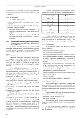 PRÁTICAS   DE   CONSTRUÇÃO



• verificação da espessura e da conformação dos agregados;                    Não serão admitidas na execução do projeto, fixada a
• verificação do acabamento da superfície final em cada                granulometria e o teor de betume, variações superiores a:
  subtrecho.
                                                                                  Peneira (mm)               % Passando
2.9.5 Recebimento
                                                                                  19,00 e 12,50                  ± 7%
       Os serviços serão aceitos:
                                                                                   9,50 e 4,80                   ± 5%
• se não forem encontradas semi-larguras menores que as
  do projeto;                                                                      2,00 e 0,42                   ± 4%
• no caso de tratamentos superficiais medidos em metros
                                                                                       0,18                      ± 3%
  cúbicos da camada acabada se:
  - não forem encontradas diferenças maiores que 0,5 cm                               0,074                      ± 2%
      para mais ou para menos em relação à espessura de
                                                                                  Teor de asfalto               ± 0,3%
      projeto;
  - não forem encontradas, em extensões de 100 m de
      tratamento, espessuras médias inferiores à espessura                   Também poderão ser empregadas misturas que
      de projeto.                                                      contenham materiais reciclados, fibras minerais, polímeros,
                                                                       borrachas recicladas ou outros aditivos. Nesses casos
2.10 Camada de Rolamento de Concreto Betuminoso                        deverão ser realizados estudos de dosagem específicos.
       e Camada Intermediária (“Binder”) Betuminosa
       Usinada a Quente                                                2.10.2 Equipamento
       Os serviços consistirão na execução de uma camada                      Os equipamentos mínimos para exceção dos serviços
betuminosa usinada a quente, com equipamentos adequados                serão os seguintes:
e controle necessário, seguindo o alinhamento, perfil, seção           • veículos para transporte de agregados;
transversal típica e dimensões indicadas no projeto.
                                                                       • depósito para material betuminoso;
2.10.1 Materiais                                                       • veículos para transporte de mistura betuminosa dotados
                                                                         de caçamba metálica basculante e de lonas impermeáveis;
       O agregado graúdo será constituído de pedra britada
                                                                       • acabadora automotriz, para espalhar e conformar as
ou pedregulho (seixo rolado) britado, de acordo com as
                                                                         misturas ao alinhamento, cotas e seção transversal do
especificações do projeto. O agregado fino consistirá nas
                                                                         projeto;
partículas que passam na peneira n° 4 podendo ser
constituído de areia, isento de torrões de argila e matéria            • equipamento para a compactação, autopropulsor e
orgânica.                                                                reversível, constituído por rolo pneumático e rolo
                                                                         metálico tipo tandem de 2 eixos, de 6 a 8 t;
       O material de enchimento ou “filler” deverá
                                                                       • régua de madeira ou metálica com arestas vivas e
constituir-se de partículas finas e inertes em relação aos               comprimento de aproximadamente 4 m;
demais componentes, não plástico, como pó calcáreo, cal
hidratada, cimento Portland e outros aprovados pela                    • gabarito de madeira ou metálico, com a forma de seção
Fiscalização. A granulometria obedecerá à faixa                          transversal de projeto;
recomendada na especificação.                                          • soquetes manuais;
        Os agregados deverão ainda apresentar características          • outras ferramentas aprovadas pela Fiscalização.
físicas e mecânicas, conforme especificado em projeto:                 2.10.3 Processo Executivo
• Abrasão Los Angeles determinada pelo Método DNER-                           Sobre a base ou sobre revestimentos antigos, depois
   DPT-M35-64;                                                         de executada a imprimadura, a mistura será distribuída com
• Resistência à desintegração pela Método DNER-DPT-                    acabadora autopropulsionada, com mecanismo adequado para
   M89-64;                                                             conformá-la aos alinhamentos, perfis e seções transversais
• Equivalente de areia do agregado fino pelo Método                    de projeto.
   DNER-DPT-M54-63;                                                           A temperatura de aplicação da mistura no momento
• Adesividade pelo Método DNER-DPT-M98-63 E M99-                       de aplicação não deverá ser inferior a:
   63;                                                                 • no caso de cimento asfáltico, 125 °C;
• Composição granulométrica pelo Método DER-M15-61.                    • no caso de alcatrões, 75 °C.
       O material betuminoso será do tipo CAP-20 ou CAP-                     O equipamento deverá deslocar-se a uma velocidade
55 deverá satisfazer às exigências contidas na Especificação           que permita a distribuição da mistura de forma contínua e
EB 78/86. Conforme a camada, intermediária ou de                       uniforme.
rolamento, a composição granulométrica obedecerá ao
especificado. A mistura betuminosa será dosada pelo método                    No caso de duas camadas, a segunda será executada
Marshall e deverá satisfazer aos requisitos da especificação           antes que a primeira receba tráfego, evitando o emprego de
de materiais.                                                          nova imprimadura.


114 /2
 