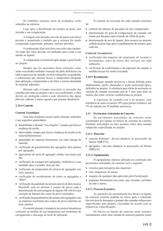 PRÁTICAS   DE   CONSTRUÇÃO



       Os trabalhos manuais atrás da acabadora serão                           O controle de execução de cada camada consistirá
reduzidos ao máximo.                                                   de:
       Logo após a distribuição da mistura na pista, será              • controle do número de passadas do rolo compactador;
iniciada a sua compactação.                                            • determinação do grau de compactação da camada: um
      A rolagem será iniciada com rolo de pneus com baixa                ensaio por dia para cada extensão de 100m de pista;
pressão e aumentada à medida que a mistura for sendo                   • determinação do teor de ligante: dois ensaios em amostra
compactada, suportando, portanto, maiores pressões.                      colhida na pista logo após o espalhamento de mistura, para
                                                                         cada dia.
      O acabamento final será feito com rolos tipo tandem.
As rodas dos rolos deverão ser molhadas para evitar a sua
                                                                       Controle Geométrico
adesão ao ligante.
                                                                       • verificação dos piquetes de amarração de locação e
      A compactação só terminará após atingir o grau fixado              nivelamento, antes do início dos serviços em cada
no projeto.                                                              subtrecho;
        Sempre que for necessário fazer correções, estas               • verificação de conformação e da espessura da camada, à
serão executadas mediante remoção da parte defeituosa em                 medida em que for sendo executada.
toda a espessura da camada, em área retangular ou quadrada,
e substituição por mistura fresca, à temperatura adequada              2.10.5 Recebimento
para aplicação, compactando-a até obter a mesma densidade                     Qualquer camada deverá ter a forma definida pelos
do material adjacente.                                                 alinhamentos, perfis, dimensões e seção transversal típica,
       Durante todo o tempo necessário à execução das                  definidos no projeto. A tolerância para efeito de aceitação ou
camadas previstas no projeto e até o seu recebimento, a obra           rejeição de camada executada será de 5 mm, para mais ou
deverá ser protegida contra a ação destrutiva das águas                menos, das cotas verticais estabelecidas no projeto.
pluviais, trânsito e outros agentes que possam danificá-la.                   A espessura da camada será a do projeto, com
                                                                       tolerância de mais ou menos 10% para pontos isolados e até
2.10.4 Controle                                                        5% de redução em 10 medidas sucessivas.

Controle Tecnológico                                                   2.11   Pavimentos Articulados de Concreto
       Será feito mediante ensaios pelos métodos indicados                    Os pavimentos articulados de concreto serão
e nas seguintes quantidades:                                           constituídos por lajotas ou blocos de concreto de cimento
• durabilidade e abrasão “Los Angeles”, sempre que houver              Portland, articulados ou não, assentes sobre uma camada
   mudança de jazida;                                                  subjacente especificada no projeto.
• adesividade, sempre que houver mudança de jazida ou de
                                                                       2.11.1 Materiais
   material betuminoso;
• quantidade do material betuminoso em cada entrega de                 • cimento Portland - deverá obedecer às prescrições da
   material;                                                             Norma NBR 5732;
• verificação da granulometria dos agregados, dois ensaios             • agregados - deverão obedecer às prescrições da Norma
   por agregado;                                                         NBR 6152.
• equivalente de areia do agregado miúdo, um ensaio por                2.11.2 Equipamentos
   dia;
                                                                             O equipamento mínimo utilizado na construção dos
• verificação da secagem dos agregados, medindo-se a sua               pavimentos articulados de concreto será o seguinte:
   umidade após o secador: dois por dia;
• verificação da temperatura da mistura de agregados nos               •   veículos para transporte dos materiais;
   silos quentes;                                                      •   rolo compressor de pneus;
• verificação do recobrimento de todos os agregados e                  •   soquetes de qualquer tipo aprovado pela Fiscalização;
   “filler”;                                                           •   pequenas ferramentas tais como: pás, enxadas, carrinhos
• verificação da qualidade da mistura através de dois ensaios              de mão e outras.
   Marshall, com no mínimo 3 corpos de prova cada e
   determinação de porcentagem de ligante (M-144-61) por               2.11.3 Processo Executivo
   extração de betume dos corpo de prova ensaiados;                           As operações de assentamento dos blocos ou lajotas
• verificação da granulometria da mistura dos agregados com            de concreto somente poderão ter início após a conclusão
   os materiais resultantes dos corpos de prova referidos no           dos serviços de drenagem e preparo das camadas subjacentes
   item anterior.                                                      especificadas pelo projeto, executadas de acordo com as
                                                                       respectivas especificações.
        O controle durante o transporte da mistura betuminosa
consistirá na medida de sua temperatura nos momentos do                      Os blocos ou lajotas de concreto serão assentes
carregamento e descarga no local de aplicação.                         normalmente sobre uma camada de material granular inerte


                                                                                                                             115 /2
 