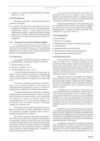 PRÁTICAS   DE   CONSTRUÇÃO



• a espessura dos blocos não poderá apresentar variações                     O aço para barras de ligação e para barras de
  superiores a 5 mm.                                                  transferência deverá ser da categoria CA-25; o aço para
                                                                      armadura será especificado no projeto. A superfície em que
2.11.5 Recebimento                                                    serão assentes as placas de concreto será impermeabilizada
       Para fins de aceitação, a Fiscalização procederá às            com manta de polietileno ou produto similar.
seguintes verificações:                                                      O material para enchimento da parte inferior das juntas
• a superfície dos pavimentos articulados de concreto,                será constituído de fibras tratadas com neoprene e a selagem
  devidamente acabada, deverá ter a forma definida pelos              das juntas deve possuir propriedades bem definidas,
  alinhamentos, perfis e secção transversal tipo,                     recomendando-se o emprego de selantes aplicados a frio
  estabelecidos no projeto, o que será verificado com régua           (elastômeros ou mastiques elásticos).
  padrão de 3m, não sendo tolerados afastamentos maiores
  do que 0,5 cm, entre dois pontos, quando em contato com             2.12.2 Equipamentos
  a superfície.                                                       •   formas metálicas;
                                                                      •   dispositivos de pesagem;
2.12    Pavimento de Concreto (Pavimento Rígido)
                                                                      •   equipamentos para preparo e transporte do concreto;
       Os serviços para execução dos pavimentos de
                                                                      •   pavimentadoras;
concreto (pavimentos rígidos) envolvem todas as operações
necessárias à construção de pavimentos constituídos por               •   equipamento para execução de juntas;
placas de concreto, armadas ou não, apoiadas sobre sub-base           •   apetrechos para acabamento final da superfície;
granular ou outra indicada em projeto.                                •   equipamento para calafetação de juntas.

2.12.1 Materiais                                                      2.12.3 Processo Executivo
       Os agregados atenderão às disposições da NBR 6152                      Os pavimentos constituídos por placas de concreto
e, simultaneamente, aos seguintes requisitos adicionais:              serão construídos sobre a superfície resultante de uma
                                                                      camada de sub-base granular especificada em projeto. As
• diâmetro máximo: 50 mm;
                                                                      formas serão assentadas de acordo com os alinhamentos
• abrasão Los Angeles: ≤ 45 %;                                        indicados no projeto, uniformemente apoiadas sobre o leito
• sanidade (sulfato de sódio): ≤ 12 %.                                e fixadas com ponteiras de aço ou outro processo, de modo
       A água utilizada na produção do concreto deve ser              a suportar, sem deformação ou movimentos apreciáveis, as
limpa e isenta de elementos prejudiciais à hidratação do              solicitações inerentes ao trabalho.
cimento, obedecendo às recomendações da Norma NBR                            O topo das formas deverá coincidir com a superfície
6118. O cimento obedecerá ao especificado na Norma NBR                de rolamento prevista. Por ocasião da concretagem as formas
5732.                                                                 devem estar limpas, pintadas e untadas com material adequado,
        O concreto será dosado racionalmente, de modo a               para facilitar a desmoldagem, não se permitindo o tráfego de
obter, com os materiais disponíveis, uma mistura de                   veículos ou equipamentos sobre a superfície pronta para
trabalhabilidade adequada ao processo construtivo,                    receber o concreto.
satisfazendo às condições de resistência especificadas.                      O espalhamento do concreto será executado com
       A resistência de dosagem a ser obtida é o módulo de            máquina autopropulsora (ou manualmente, onde necessário),
ruptura à tração na flexão, adotando-se a idade de 28 dias            com auxílio de ferramentas manuais, evitando sempre a
para a resistência do concreto atingir o valor especificado           segregação dos materiais. O concreto deverá ser distribuído
em projeto. O “slump” do concreto deverá estar                        por faixas e em excesso por toda a largura de cada trecho em
compreendido entre 1,5 e 3,5 cm; o teor de cimento por m3             execução; após sua distribuição deverá ser rasado a uma altura
de concreto será de, no mínimo, 350 kg; e o fator água-               conveniente para que, após as operações de adensamento e
cimento de, no máximo, 0,60.                                          acabamento, apresente a espessura de projeto em todos os
                                                                      pontos.
       Os materiais a serem usados na proteção do concreto
durante o período de cura serão, normalmente, tecidos de                     O adensamento do concreto será feito por vibração,
juta, cânhamo ou algodão, estendidos sobre as placas e                com o emprego da máquina autopropulsora (ou manualmente,
                                                                      onde necessário), exigindo-se o emprego de vibradores de
mantidos permanentemente molhados.
                                                                      imersão nas proximidades das formas e nas placas executadas
       Os tecidos empregados absorverão prontamente a                 manualmente. O acabamento da superfície do concreto será
água e não deverão conter terra ou qualquer outra substância          executado mecanicamente, por máquina autopropulsora,
que prejudique a absorção ou que tenha efeito nocivo sobre            imediatamente após o adensamento.
o concreto. Quando limpos e secos, não deverão apresentar                    As depressões observadas à passagem da máquina
peso inferior a 200 g/m2. Poderão também ser empregados               serão imediatamente corrigidas com concreto fresco, não
outros materiais, tais como pinturas especiais ou lâminas             sendo permitido o emprego de argamassa. A verificação da
d’água, desde que fique assegurado que a superfície se                superfície do concreto será feita em toda a largura da faixa
apresente permanentemente úmida.                                      com régua de 3 metros, disposta paralelamente ao eixo


                                                                                                                            117 /2
 