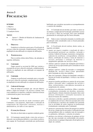 PRÁTICAS   DE   CONSTRUÇÃO




ANEXO 3
FISCALIZAÇÃO

SUMÁRIO                                                                    habilitados que considerar necessários ao acompanhamento
1. Objetivo                                                                e controle dos trabalhos.
2. Terminologia                                                            3.2     A Contratada deverá facilitar, por todos os meios ao
3. Condições Gerais                                                        seu alcance, a ampla ação da Fiscalização, permitindo o acesso
                                                                           aos serviços e obras em execução, bem como atendendo
Apensos                                                                    prontamente às solicitações que lhe forem efetuadas.
•        Apenso 1 - Modelo de Relatório de Andamento de
         Serviços e Obras                                                  3.3    Todos os atos e instruções emanados ou emitidos pela
                                                                           Fiscalização serão considerados como se fossem praticados
                                                                           pelo Contratante.
1.      OBJETIVO
                                                                           3.4     A Fiscalização deverá realizar, dentre outras, as
       Estabelecer as diretrizes gerais para a Fiscalização de             seguintes atividades:
serviços e obras de construção, complementação, reforma ou
                                                                           • manter um arquivo completo e atualizado de toda a
ampliação de uma edificação ou conjunto de edificações.
                                                                              documentação pertinente aos trabalhos, incluindo o
                                                                              contrato, Caderno de Encargos, orçamentos, cronogramas,
2.      TERMINOLOGIA                                                          caderneta de ocorrências, correspondência, relatórios
       Para os estritos efeitos desta Prática, são adotadas as                diários, certificados de ensaios e testes de materiais e
seguintes definições:                                                         serviços, protótipos e catálogos de materiais e
                                                                              equipamentos aplicados nos serviços e obras;
2.1    Contratante                                                         • analisar e aprovar o projeto das instalações provisórias e
                                                                              canteiro de serviço apresentados pela Contratada no início
       Órgão setorial ou seccional do SISG que contrata a
                                                                              dos trabalhos;
execução de serviços e obras de construção, complementação,
reforma ou ampliação de uma edificação ou conjunto de                      • analisar e aprovar o plano de execução e o cronograma
edificações.                                                                  detalhado dos serviços e obras a serem apresentados
                                                                              pela Contratada no início dos trabalhos;
2.2    Contratada                                                          • obter da Contratada o Manual de Qualidade contendo o
                                                                              Sistema de Gestão de Qualidade e verificar a sua efetiva
       Empresa ou profissional contratado para a execução                     utilização;
de serviços e obras de construção, complementação, reforma
ou ampliação de uma edificação ou conjunto de edificações.                 • promover reuniões periódicas no canteiro de serviço para
                                                                              análise e discussão sobre o andamento dos serviços e
                                                                              obras, esclarecimentos e providências necessárias ao
2.3    Caderno de Encargos                                                    cumprimento do contrato;
       Parte do Edital de Licitação, que tem por objetivo                  • esclarecer ou solucionar incoerências, falhas e omissões
definir o objeto da licitação e do sucessivo contrato, bem                    eventualmente constatadas nos desenhos, memoriais,
como estabelecer os requisitos, condições e diretrizes técnicas               especificações e demais elementos de projeto, bem como
e administrativas para a sua execução.                                        fornecer informações e instruções necessárias ao
                                                                              desenvolvimento dos trabalhos;
2.4   Fiscalização                                                         • solucionar as dúvidas e questões pertinentes à prioridade
      Atividade exercida de modo sistemático pelo                             ou seqüência dos serviços e obras em execução, bem como
Contratante e seus prepostos, objetivando a verificação do                    às interferências e interfaces dos trabalhos da Contratada
cumprimento das disposições contratuais, técnicas e                           com as atividades de outras empresas ou profissionais
administrativas, em todos os seus aspectos.                                   eventualmente contratados pelo Contratante;
                                                                           • promover a presença dos Autores dos projetos no canteiro
3.      CONDIÇÕES GERAIS                                                      de serviço, sempre que for necessária a verificação da exata
                                                                              correspondência entre as condições reais de execução e
        Deverão ser observadas as seguintes condições gerais:
                                                                              os parâmetros, definições e conceitos de projeto;
                                                                           • paralisar e/ou solicitar o refazimento de qualquer serviço
3.1    O Contratante manterá desde o início dos serviços e                    que não seja executado em conformidade com projeto,
obras até o seu recebimento definitivo, a seu critério exclusivo,
                                                                              norma técnica ou qualquer disposição oficial aplicável ao
uma equipe de Fiscalização constituída por profissionais                      objeto do contrato;



10 /2
 