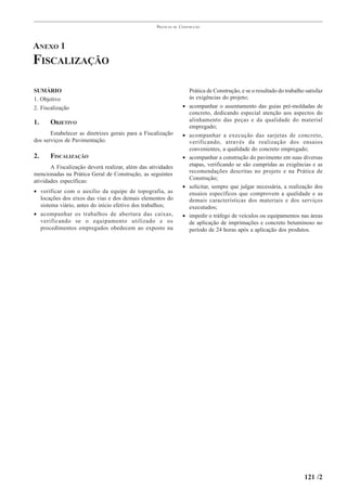 PRÁTICAS   DE   CONSTRUÇÃO




ANEXO 1
FISCALIZAÇÃO

SUMÁRIO                                                                  Prática de Construção, e se o resultado do trabalho satisfaz
1. Objetivo                                                              às exigências do projeto;
2. Fiscalização                                                      •   acompanhar o assentamento das guias pré-moldadas de
                                                                         concreto, dedicando especial atenção aos aspectos do
1.     OBJETIVO                                                          alinhamento das peças e da qualidade do material
                                                                         empregado;
       Estabelecer as diretrizes gerais para a Fiscalização          •   acompanhar a execução das sarjetas de concreto,
dos serviços de Pavimentação.                                            verificando, através da realização dos ensaios
                                                                         convenientes, a qualidade do concreto empregado;
2.     FISCALIZAÇÃO                                                  •   acompanhar a construção do pavimento em suas diversas
       A Fiscalização deverá realizar, além das atividades               etapas, verificando se são cumpridas as exigências e as
                                                                         recomendações descritas no projeto e na Prática de
mencionadas na Prática Geral de Construção, as seguintes
                                                                         Construção;
atividades específicas:
                                                                     •   solicitar, sempre que julgar necessária, a realização dos
• verificar com o auxílio da equipe de topografia, as                    ensaios específicos que comprovem a qualidade e as
  locações dos eixos das vias e dos demais elementos do                  demais características dos materiais e dos serviços
  sistema viário, antes do início efetivo dos trabalhos;                 executados;
• acompanhar os trabalhos de abertura das caixas,                    •   impedir o tráfego de veículos ou equipamentos nas áreas
  verificando se o equipamento utilizado e os                            de aplicação de imprimações e concreto betuminoso no
  procedimentos empregados obedecem ao exposto na                        período de 24 horas após a aplicação dos produtos.




                                                                                                                            121 /2
 