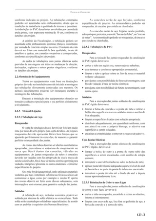PRÁTICAS   DE   CONSTRUÇÃO



conforme indicado no projeto. As tubulações enterradas                         As conexões serão de aço forjado, conforme
poderão ser assentadas sem embasamento, desde que as                     especificação de projeto. As extremidades poderão ser
condições de resistência e qualidade do terreno o permitam.              rosqueadas, de encaixe para solda ou chanfradas.
As tubulações de PVC deverão ser envolvidas por camada de
                                                                                As conexões serão de aço forjado, sendo proibido,
areia grossa, com espessura mínima de 10 cm, conforme os
                                                                         sob quaisquer pretextos, o uso de “bocas-de-lobo”, ou “curvas
detalhes do projeto.
                                                                         de miter”. As extremidades poderão ser rosqueadas, de encaixe
       A critério da Fiscalização, a tubulação poderá ser                para solda ou chanfradas.
assentada sobre embasamento contínuo (berço), constituído
por camada de concreto simples ou areia. O reaterro da vala              2.2.5.2 Tubulações de PVC
deverá ser feito com material de boa qualidade, isento de
entulhos e pedras, em camadas sucessivas e compactadas,                  Rosqueadas
conforme as especificações do projeto.                                         Para a execução das juntas rosqueadas de canalização
       As redes de tubulações com juntas elásticas serão                 de PVC rígido, dever-se-á:
providas de ancoragens em todas as mudanças de direção,
                                                                         • cortar o tubo em seção reta, removendo as rebarbas;
derivações, registros e outros pontos singulares, conforme
os detalhes de projeto.                                                  • usar tarraxas e cossinetes apropriados ao material;
                                                                         • limpar o tubo e aplicar sobre os fios da rosca o material
2.2.4 Instalação de Equipamentos                                           vedante adequado;
       Todos os equipamentos com base ou fundações                       • para juntas com possibilidade de futura desmontagem, usar
próprias deverão ser instalados antes de iniciada a montagem               fita de vedação à base de resina sintética;
das tubulações diretamente conectadas aos mesmos. Os                     • para junta sem possibilidade de futura desmontagem, usar
demais equipamentos poderão ser instalados durante a                       resina epóxi.
montagem das tubulações.
        Durante a instalação dos equipamentos deverão ser                Soldadas
tomados cuidados especiais para o seu perfeito alinhamento                     Para a execução das juntas soldadas de canalizações
e nivelamento.                                                           de PVC rígido, dever-se-á:
                                                                         • limpar a bolsa da conexão e a ponta do tubo e retirar o
2.2.5 Meios de Ligação                                                     brilho das superfícies a serem soldadas com o auxílio de
                                                                           lixa adequada;
2.2.5.1 Tubulações de Aço
                                                                         • limpar as superfícies lixadas com solução apropriada;
Rosqueadas                                                               • distribuir adequadamente, em quantidade uniforme, com
        O corte de tubulação de aço deverá ser feito em seção              um pincel ou com a própria bisnaga, o adesivo nas
reta, por meio de serra própria para corte de tubos. As porções            superfícies a serem soldadas;
rosqueadas deverão apresentar filetes bem limpos que se                  • encaixar as extremidades e remover o excesso de adesivo.
ajustarão perfeitamente às conexões, de maneira a garantir
perfeita estanqueidade das juntas.                                       Com Juntas Elásticas
       As roscas dos tubos deverão ser abertas com tarraxas                    Para a execução das juntas elásticas de canalizações
apropriadas, prevendo-se o acréscimo do comprimento na                   de PVC rígido, dever-se-á:
rosca que ficará dentro das conexões, válvulas ou                        • limpar a bolsa do tubo e a ponta do outro tubo das
equipamentos. As juntas rosqueadas de tubos e conexões                     superfícies a serem encaixadas, com auxílio de estopa
deverão ser vedadas com fio apropriado de sisal e massa de                 comum;
zarcão calafetador, fita à base de resina sintética própria para         • introduzir o anel de borracha no sulco da bolsa do tubo;
vedação, litargirio e glicerina ou outros materiais, conforme
especificação do projeto.                                                • aplicar pasta lubrificante adequada na parte visível do anel
                                                                           de borracha e na parte da ponta do tubo a ser encaixada;
       Se a rede for de água potável, serão utilizados materiais
                                                                         • introduzir a ponta do tubo até o fundo do anel e depois
vedantes que não contenham substâncias tóxicas capazes de
                                                                           recuar aproximadamente 1 cm.
contaminar a água, como por exemplo o zarcão. O aperto
das roscas deverá ser feito com chaves adequadas, sem
                                                                         2.2.5.3 Tubulações de Cobre e suas Ligas
interrupção e sem retornar, para garantir a vedação das juntas.
                                                                                 Para a execução das juntas soldadas de canalizações
                                                                         de cobre e suas ligas, dever-se-á:
Soldadas
       A tubulação de aço, inclusive conexões, poderá ser                • cortar o tubo no esquadro, escariá-lo e retirar as rebarbas,
soldada por sistema de solda elétrica ou oxiacetileno. Toda                interna e externamente;
solda será executada por soldadores especializados, de acordo            • limpar com escova de aço, lixa fina ou palhinha de aço, a
com os padrões e requisitos das Normas Brasileiras.                        bolsa da conexão e a ponta do tubo;


                                                                                                                              123 /2
 