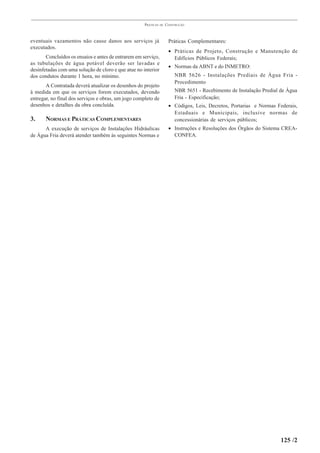 PRÁTICAS   DE   CONSTRUÇÃO



eventuais vazamentos não cause danos aos serviços já                  Práticas Complementares:
executados.
                                                                      • Práticas de Projeto, Construção e Manutenção de
       Concluídos os ensaios e antes de entrarem em serviço,            Edifícios Públicos Federais;
as tubulações de água potável deverão ser lavadas e
                                                                      • Normas da ABNT e do INMETRO:
desinfetadas com uma solução de cloro e que atue no interior
dos condutos durante 1 hora, no mínimo.                                  NBR 5626 - Instalações Prediais de Água Fria -
                                                                         Procedimento
       A Contratada deverá atualizar os desenhos do projeto
à medida em que os serviços forem executados, devendo                    NBR 5651 - Recebimento de Instalação Predial de Água
entregar, no final dos serviços e obras, um jogo completo de             Fria - Especificação;
desenhos e detalhes da obra concluída.                                • Códigos, Leis, Decretos, Portarias e Normas Federais,
                                                                        Estaduais e Municipais, inclusive normas de
3.     NORMAS E PRÁTICAS COMPLEMENTARES                                 concessionárias de serviços públicos;
      A execução de serviços de Instalações Hidráulicas               • Instruções e Resoluções dos Órgãos do Sistema CREA-
de Água Fria deverá atender também às seguintes Normas e                CONFEA.




                                                                                                                      125 /2
 