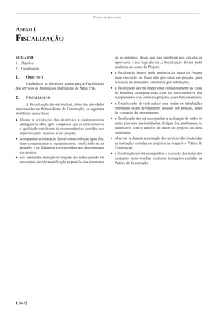 PRÁTICAS   DE   CONSTRUÇÃO




ANEXO 1
FISCALIZAÇÃO

SUMÁRIO                                                                  ou na estrutura, desde que não interfiram nos cálculos já
1. Objetivo                                                              aprovados. Caso haja dúvida ,a fiscalização deverá pedir
2. Fiscalização                                                          anuência ao Autor do Projeto;
                                                                      • a fiscalização deverá pedir anuência do Autor do Projeto
1.    OBJETIVO                                                          para execução de furos não previstos em projeto, para
       Estabelecer as diretrizes gerais para a Fiscalização             travessia de elementos estruturais por tubulações;
dos serviços de Instalações Hidráulicas de Água Fria.                 • a fiscalização deverá inspecionar cuidadosamente as casas
                                                                        de bombas, comprovando com os fornecedores dos
2.    FISCALIZAÇÃO                                                      equipamentos e/ou autor dos projetos, o seu funcionamento;
       A Fiscalização deverá realizar, além das atividades            • a fiscalização deverá exigir que todas as tubulações
mencionadas na Prática Geral de Construção, as seguintes                embutidas sejam devidamente testadas sob pressão, antes
atividades específicas:                                                 da execução do revestimento;
• liberar a utilização dos materiais e equipamentos                   • a fiscalização deverá acompanhar a realização de todos os
  entregues na obra, após comprovar que as características              testes previstos nas instalações de água fria, analisando, se
  e qualidade satisfazem às recomendações contidas nas                  necessário com o auxílio do autor do projeto, os seus
  especificações técnicas e no projeto;                                 resultados;
• acompanhar a instalação das diversas redes de água fria,            • observar se durante a execução dos serviços são obedecidas
  seus componentes e equipamentos, conferindo se as                     as instruções contidas no projeto e na respectiva Prática de
  posições e os diâmetros correspondem aos determinados                 Construção;
  em projeto;                                                         • a fiscalização deverá acompanhar a execução dos testes dos
• será permitida alteração do traçado das redes quando for              conjuntos moto-bombas conforme instruções contidas na
  necessário ,devido modificação na posição das alvenarias              Prática de Construção.




126 /2
 
