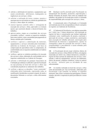 PRÁTICAS   DE   CONSTRUÇÃO



• solicitar a substituição de materiais e equipamentos que             3.5    Qualquer auxílio prestado pela Fiscalização na
  sejam considerados defeituosos, inadequados ou                       interpretação dos desenhos, memoriais, especificações e
  inaplicáveis aos serviços e obras;                                   demais elementos de projeto, bem como na condução dos
                                                                       trabalhos, não poderá ser invocado para eximir a Contratada
• solicitar a realização de testes, exames, ensaios e
                                                                       da responsabilidade pela execução dos serviços e obras.
  quaisquer provas necessárias ao controle de qualidade dos
  serviços e obras objeto do contrato;                                 3.6     A comunicação entre a Fiscalização e a Contratada
• exercer rigoroso controle sobre o cronograma de                      será realizada através de correspondência oficial e anotações
  execução dos serviços e obras, aprovando os eventuais                ou registros na Caderneta de Ocorrências.
  ajustes que ocorrerem durante o desenvolvimento dos
  trabalhos;                                                           3.7    A Caderneta de Ocorrências, com páginas numeradas
                                                                       em 3 (três) vias, 2 (duas) destacáveis, será destinada ao
• aprovar partes, etapas ou a totalidade dos serviços
                                                                       registro de fatos e comunicações que tenham implicação
  executados, verificar e atestar as respectivas medições,             contratual, como: modificações de projeto, conclusão e
  bem como conferir, vistar e encaminhar para pagamento as             aprovação de serviços e etapas construtivas, autorizações
  faturas emitidas pela Contratada;                                    para execução de trabalho adicional, autorização para
• verificar e aprovar a substituição de materiais,                     substituição de materiais e equipamentos, ajustes no
  equipamentos e serviços solicitada pela Contratada e                 cronograma e plano de execução dos serviços e obras,
  admitida no Caderno de Encargos, com base na                         irregularidades e providências a serem tomadas pela
  comprovação da equivalência entre os componentes, de                 Contratada e Fiscalização.
  conformidade com os requisitos estabelecidos no Caderno
                                                                       3.8     A Fiscalização deverá exigir relatórios diários de
  de Encargos;
                                                                       execução dos serviços e obras (Diário de Obra), com páginas
• verificar e aprovar os relatórios periódicos de execução             numeradas em 3(três) vias, 2(duas) destacáveis, contendo o
  dos serviços e obras, elaborados de conformidade com os              registro de fatos normais do andamento dos serviços, como:
  requisitos estabelecidos no Caderno de Encargos;                     entrada e saída de equipamentos, serviços em andamento,
• solicitar a substituição de qualquer funcionário da                  efetivo de pessoal, condições climáticas, visitas ao canteiro
  Contratada que embarace ou dificulte a ação da Fiscalização          de serviço, inclusive para as atividades de suas
  ou cuja presença no local dos serviços e obras seja                  subcontratadas.
  considerada prejudicial ao andamento dos trabalhos;
                                                                       3.9    As reuniões realizadas no local dos serviços e obras
• verificar e aprovar os desenhos “como construído”                    serão documentadas por Atas de Reunião, elaboradas pela
  elaborados pela Contratada, registrando todas as                     Fiscalização e que conterão, no mínimo, os seguintes
  modificações introduzidas no projeto original, de modo a             elementos: data, nome e assinatura dos participantes, assuntos
  documentar fielmente os serviços e obras efetivamente                tratados, decisões e responsáveis pelas providências a serem
  executados.                                                          tomadas.




                                                                                                                              11 /2
 