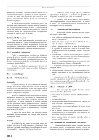 PRÁTICAS   DE   CONSTRUÇÃO



poderão ser assentadas sem embasamento, desde que as                              As conexões serão de aço forjado, conforme
condições de resistência e qualidade do terreno o permitam.                especificação de projeto. As extremidades poderão ser
Os tubos de CPVC serão envolvidos por camada de areia                      rosqueadas, de encaixe para solda ou chanfradas.
grossa, com espessura mínima de 10 cm, conforme os
                                                                                  As conexões serão de aço forjado, sendo proibido,
detalhes do projeto.
                                                                           sob quaisquer pretextos, o uso de “bocas-de-lobo”, ou “curvas
       A critério da Fiscalização, a tubulação poderá ser                  de miter”. As extremidades poderão ser rosqueadas, de
assentada sobre embasamento contínuo (berço), constituído                  encaixe para solda ou chanfradas.
por camada de concreto simples ou areia. O reaterro da vala
deverá ser feito com material de boa qualidade, isento de                  2.2.5.2     Tubulações de Cobre e suas Ligas
entulhos e pedras, em camadas sucessivas e compactadas
                                                                                      Com junta soldada, processo normal ou por
conforme as especificações do projeto.
                                                                           processo de capilaridade:

Tubulações de Aço ou Cobre                                                 • cortar o tubo no esquadro, escariá-lo e retirar as rebarbas,
                                                                              interna e externamente;
       Todos os tubos serão assentados de acordo com o
alinhamento, elevação e com a mínima cobertura possível,                   • limpar com escova de aço, lixa fina ou palhinha de aço, a
conforme indicado no projeto. As tubulações deverão ser                       bolsa da conexão e a ponta do tubo;
instaladas em canaletas impermeabilizadas, de modo a não                   • aplicar a pasta de solda, fluxo, na ponta do tubo e na bolsa
danificar a isolação térmica, conforme detalhes do projeto.                   de conexão, de modo que a parte a ser soldada fique
                                                                              completamente coberta pela pasta e remover o excesso
2.2.4 Instalação de Equipamentos                                              de fluxo;
       Todos os equipamentos com base ou fundações                         • aquecer o tubo e a conexão, afastar o maçarico e colocar o
próprias deverão ser instalados antes de iniciada a montagem                  fio de solda, solda de estanho, o qual deverá fundir e encher
das tubulações diretamente conectadas aos mesmos. Os                          a folga existente entre o tubo e a conexão;
demais equipamentos poderão ser instalados durante a                       • remover o excesso de solda com uma escova ou com uma
montagem das tubulações.                                                      flanela, deixando um filete em volta da união.
       Durante a instalação dos equipamentos deverão ser                           Com junta soldada, por processo de capilaridade, com
tomados cuidados especiais para o seu perfeito alinhamento                 soldagem branda:
e nivelamento.                                                             • valem as mesmas considerações e procedimentos acima,
                                                                              porém o aquecimento se fará com temperatura acima de
2.2.5 Meios de Ligação                                                        320ºC.
2.2.5.1     Tubulações de Aço                                                     Atenção especial deverá ser tomada durante a
                                                                           execução, impedindo o contato direto com materiais de aço,
                                                                           como braçadeiras, pregos, tubos e eletrodutos, a fim de evitar
Rosqueadas
                                                                           o processo de corrosão eletrolítica.
        O corte de tubulação de aço deverá ser feito em seção
reta, por meio de serra própria para corte de tubos. As porções            2.2.5.3     Tubulações de CPVC
rosqueadas deverão apresentar filetes bem limpos que se
ajustarão perfeitamente às conexões, de maneira a garantir                           Para a execução das ligações dos tubos com as
perfeita estanqueidade das juntas.                                         conexões de CPVC, dever-se-á:

       As roscas dos tubos deverão ser abertas com tarraxas                • cortar o tubo no esquadro e retirar as rebarbas internas e
apropriadas, prevendo-se o acréscimo do comprimento na                       externas;
rosca que ficará dentro das conexões, válvulas ou                          • lixar a ponta do tubo;
equipamentos. As juntas rosqueadas de tubos e conexões                     • passar o primer na ponta do tubo e na bolsa da conexão, de
deverão ser vedadas com fio apropriado de sisal e massa de                   modo a facilitar a ação do adesivo;
zarcão calafetador , fita à base de resina sintética própria para          • passar o adesivo como pincel aplicador, da mesma forma
vedação, litargirio e glicerina ou outros materiais, conforme                que o primer;
especificação do projeto.
                                                                           • unir as peças a serem soldadas, promovendo durante o
      O aperto das roscas deverá ser feito com chaves                        encaixe uma rotação de um quarto de volta entre elas, até
adequadas, sem interrupção e sem retornar, para garantir a                   que atinjam a posição definitiva;
vedação das juntas.                                                        • após o encaixe manter sob pressão manual o tubo e a
                                                                             conexão por 30 segundos.
Soldadas
       A tubulação de aço, inclusive conexões, poderá ser                  2.2.6 Isolamento das Tubulações de Água Quente
soldada por sistema de solda elétrica ou oxiacetileno. Toda                      Toda a tubulação de água quente, embutida, aérea ou
solda será executada por soldadores especializados, de acordo              em canaleta, deverá ter isolamento térmico externo. O
com os padrões e requisitos das Normas Brasileiras.                        isolamento deverá ser aplicado sobre a superfície metálica,



128 /2
 