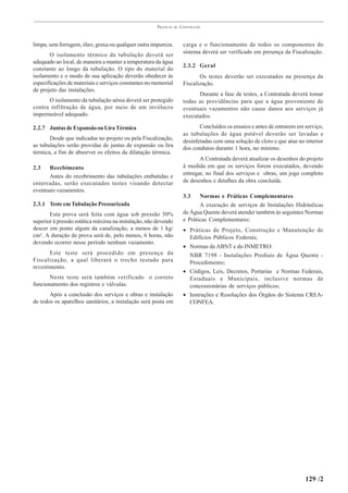 PRÁTICAS   DE   CONSTRUÇÃO



limpa, sem ferrugem, óleo, graxa ou qualquer outra impureza.           carga e o funcionamento de todos os componentes do
       O isolamento térmico da tubulação deverá ser                    sistema deverá ser verificado em presença da Fiscalização.
adequado ao local, de maneira a manter a temperatura da água
                                                                       2.3.2 Geral
constante ao longo da tubulação. O tipo do material do
isolamento e o modo de sua aplicação deverão obedecer às                      Os testes deverão ser executados na presença da
especificações de materiais e serviços constantes no memorial          Fiscalização.
de projeto das instalações.
                                                                             Durante a fase de testes, a Contratada deverá tomar
      O isolamento da tubulação aérea deverá ser protegido             todas as providências para que a água proveniente de
contra infiltração de água, por meio de um invólucro                   eventuais vazamentos não cause danos aos serviços já
impermeável adequado.                                                  executados.

2.2.7 Juntas de Expansão ou Lira Térmica                                      Concluídos os ensaios e antes de entrarem em serviço,
                                                                       as tubulações de água potável deverão ser lavadas e
       Desde que indicadas no projeto ou pela Fiscalização,            desinfetadas com uma solução de cloro e que atue no interior
as tubulações serão providas de juntas de expansão ou lira             dos condutos durante 1 hora, no mínimo.
térmica, a fim de absorver os efeitos da dilatação térmica.
                                                                              A Contratada deverá atualizar os desenhos do projeto
2.3   Recebimento                                                      à medida em que os serviços forem executados, devendo
                                                                       entregar, no final dos serviços e obras, um jogo completo
      Antes do recobrimento das tubulações embutidas e
enterradas, serão executados testes visando detectar                   de desenhos e detalhes da obra concluída.
eventuais vazamentos.
                                                                       3.3    Normas e Práticas Complementares
2.3.1 Teste em Tubulação Pressurizada                                         A execução de serviços de Instalações Hidráulicas
       Esta prova será feita com água sob pressão 50%                  de Água Quente deverá atender também às seguintes Normas
superior à pressão estática máxima na instalação, não devendo          e Práticas Complementares:
descer em ponto algum da canalização, a menos de 1 kg/                 • Práticas de Projeto, Construção e Manutenção de
cm². A duração de prova será de, pelo menos, 6 horas, não                Edifícios Públicos Federais;
devendo ocorrer nesse período nenhum vazamento.
                                                                       • Normas da ABNT e do INMETRO:
       Este teste será procedido em presença da                          NBR 7198 - Instalações Prediais de Água Quente -
Fiscalização, a qual liberará o trecho testado para                      Procedimento;
revestimento.
                                                                       • Códigos, Leis, Decretos, Portarias e Normas Federais,
       Neste teste será também verificado o correto                      Estaduais e Municipais, inclusive normas de
funcionamento dos registros e válvulas.                                  concessionárias de serviços públicos;
       Após a conclusão dos serviços e obras e instalação              • Instruções e Resoluções dos Órgãos do Sistema CREA-
de todos os aparelhos sanitários, a instalação será posta em             CONFEA.




                                                                                                                           129 /2
 