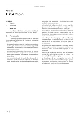 PRÁTICAS   DE   CONSTRUÇÃO




ANEXO 1
FISCALIZAÇÃO

SUMÁRIO                                                                  aprovados. Caso haja dúvida, a fiscalização deverá pedir
1.  Objetivo                                                             anuência ao autor do projeto;
2.  Fiscalização                                                       • a fiscalização deverá pedir anuência ao autor do projeto
                                                                         para execução de furos não previstos em projeto, para
1.     OBJETIVO                                                          travessia de elementos estruturais por tubulações;
       Estabelecer as diretrizes gerais para a Fiscalização            • a fiscalização deverá inspecionar cuidadosamente as
dos serviços de Instalações Hidráulicas de Água Quente.                  Centrais de Água Quente, comprovando com os
                                                                         fornecedores dos equipamentos e/ou autor dos projetos,
2.     FISCALIZAÇÃO                                                      o seu funcionamento;

       A Fiscalização deverá realizar, além das atividades             • a fiscalização deverá exigir que todas as tubulações
mencionadas na Prática Geral de Construção, as seguintes                 embutidas sejam devidamente testadas sob pressão, antes
atividades específicas:                                                  da execução do isolamento térmico e posterior
                                                                         revestimento;
• liberar a utilização dos materiais e equipamentos entregues
  na obra, após comprovar que as características e qualidade           • a fiscalização deverá acompanhar a realização de todos
  satisfazem às recomendações contidas nas especificações                os testes previstos nas instalações, analisando, se
  técnicas e no projeto;                                                 necessário com o auxílio do autor do projeto, os seus
                                                                         resultados;
• acompanhar a instalação das diversas redes de quente,
  seus componentes e equipamentos, conferindo se as                    • observar se durante a execução dos serviços são
  posições e os diâmetros correspondem aos determinados                  obedecidas as instruções contidas no projeto e na
  em projeto;                                                            respectiva Prática de Construção;
• será permitida alteração do traçado das redes quando for             • a fiscalização deverá acompanhar os testes de
  necessário ,devido modificação na posição das alvenarias               funcionamento do sistema Gerador de Água Quente,
  ou na estrutura, desde que não interfiram nos cálculos já              verificando as condições especificadas no projeto,
                                                                         principalmente nos itens referentes à segurança.




130 /2
 