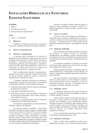 PRÁTICAS   DE   CONSTRUÇÃO




INSTALAÇÕES HIDRÁULICAS E SANITÁRIAS
ESGOTOS SANITÁRIOS
SUMÁRIO                                                                       Deverão ser tomados cuidados especiais quando os
1. Objetivo                                                            materiais forem empilhados, de modo a verificar se o
                                                                       material localizado em camadas inferiores suportará o peso
2. Execução dos Serviços                                               nele apoiado.
3. Normas e Práticas Complementares
                                                                       2.2     Processo Executivo
Anexo
                                                                               Antes do início da montagem das tubulações, a
• Anexo 1 - Fiscalização                                               Contratada deverá examinar cuidadosamente o projeto e
                                                                       verificar a existência de todas as passagens e aberturas nas
1.      OBJETIVO                                                       estruturas. A montagem deverá ser executada com as
       Estabelecer as diretrizes gerais para a execução de             dimensões indicadas no desenho e confirmadas no local da
serviços de Instalações Hidráulicas de Esgotos Sanitários.             obra.

                                                                       2.2.1 Tubulações Embutidas
2.      EXECUÇÃO DOS SERVIÇOS
                                                                               Para a instalação de tubulações embutidas em paredes
2.1    Materiais e Equipamentos                                        de alvenaria, os tijolos deverão ser recortados
                                                                       cuidadosamente com talhadeira, conforme marcação prévia
       A inspeção para recebimento de materiais e                      dos limites de corte. No caso de blocos de concreto, deverão
equipamentos será realizada no canteiro de serviço ou local            ser utilizadas serras elétricas portáteis, apropriadas para essa
de entrega, através de processo visual. Quando necessário e            finalidade.
justificável, o Contratante poderá enviar um inspetor
devidamente qualificado, para testemunhar os métodos de                       As tubulações embutidas em paredes de alvenaria
ensaio requeridos pelas Normas Brasileiras. Neste caso, o              serão fixadas pelo enchimento do vazio restante nos rasgos
fornecedor ou fabricante deverá ser avisado com                        com argamassa de cimento e areia.
antecedência da data em que a inspeção será feita.                            Quando indicado em projeto, as tubulações, além do
       Para o recebimento dos materiais e equipamentos, a              referido enchimento, levarão grapas de ferro redondo, em
inspeção deverá seguir a descrição constante da nota fiscal            número e espaçamento adequados, para manter inalterada a
ou guia de remessa, pedido de compra e respectivas                     posição do tubo.
especificações de materiais e serviços.                                       Não será permitida a concretagem de tubulações
       A inspeção visual para recebimento dos materiais e              dentro de colunas, pilares ou outros elementos estruturais.
                                                                       As passagens previstas para as tubulações, através de
equipamentos constituir-se-á, basicamente, no atendimento
                                                                       elementos estruturais, deverão ser executadas antes da
às observações descritas a seguir, quando procedentes:
                                                                       concretagem, conforme indicação no projeto.
• verificação da marcação existente conforme solicitada na
  especificação de materiais;                                          2.2.2 Tubulações Aéreas
• verificação da quantidade da remessa;                                       As tubulações aparentes serão sempre fixadas nas
• verificação do aspecto visual, constatando a inexistência            alvenarias ou estrutura por meio de braçadeiras ou suportes,
  de amassaduras, deformações, lascas, trincas, ferrugens e            conforme detalhes do projeto.
  outros defeitos possíveis;                                                  Todas as linhas verticais deverão estar no prumo e as
• verificação de compatibilização entre os elementos                   horizontais correrão paralelas às paredes dos prédios,
  componentes de um determinado material.                              devendo estar alinhadas e com as inclinações mínimas
      Os materiais ou equipamentos que não atenderem às                indicadas no projeto. As tubulações serão contínuas entre as
condições exigidas serão rejeitados.                                   conexões, sendo os desvios de elementos estruturais e de
                                                                       outras instalações executadas por conexões. Na medida do
       Os materiais sujeitos à oxidação e outros danos                 possível, deverão ser evitadas tubulações sobre
provocados pela ação do tempo deverão ser acondicionados               equipamentos elétricos.
em local seco e coberto. Os tubos de PVC, aço, ferro fundido
e cobre deverão ser estocados em prateleiras ou leitos,                       As travessias de tubos em paredes deverão ser feitas,
separados por diâmetro e tipos característicos, sustentados            de preferência, perpendicularmente a elas.
por tantos apoios quantos forem necessários para evitar
                                                                       2.2.3 Tubulações Enterradas
deformações causadas pelo peso próprio. As pilhas com tubos
com bolsas ou flanges deverão ser formadas de modo a alternar                 Todos os tubos serão assentados de acordo com o
em cada camada a orientação das extremidades.                          alinhamento, elevação e com a mínima cobertura possível,


                                                                                                                              131 /2
 
