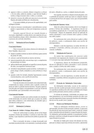 PRÁTICAS   DE   CONSTRUÇÃO



• aquecer o tubo e a conexão, afastar o maçarico e colocar                 do outro, obtendo-se, assim, a vedação interna da junta.
   o fio de solda, solda de estanho, o qual deverá fundir e
                                                                                  Em seguida, será feita a vedação externa da junta, com
   encher a folga existente entre o tubo e a conexão;
                                                                           o cachimbo de amianto, sendo que entre as vedações interna
• remover o excesso de solda com uma escova ou com uma                     e externa deverá ficar um espaço vazio, que será preenchido
   flanela, deixando um filete em volta da união.                          pelo asfalto.
       Com junta soldada, por processo de capilaridade, com
soldagem branda:                                                           Com Junta de Cimento e Areia
• valem as mesmas considerações e procedimentos acima,                            Antes de confeccionar as juntas, dever-se-á limpar as
   porém o aquecimento se fará com temperatura acima de                    pontas e bolsas das manilhas. A argamassa deverá ser
   320ºC.                                                                  executada na proporção de 1:3 ou outro traço aprovado pela
       Atenção especial deverá ser tomada durante a                        Fiscalização. Depois de preparada, deverá ser aplicada de
execução, impedindo o contato direto com materiais de aço,                 modo a preencher o vazio existente entre a ponta e a bolsa
como braçadeiras, pregos, tubos, eletrodutos e a fim de evitar             dos tubos unidos.
o processo de corrosão eletrolítica.                                             No enchimento dos vazios deverá ser usada a colher
                                                                           de pedreiro, sendo o acabamento dado com auxílio de
2.2.5.4     Tubulações de Ferro Fundido                                    desempenadeira.
                                                                                 Durante a cura da argamassa, as juntas deverão ser
Com Junta Elástica
                                                                           molhadas e mantidas cobertas com panos ou sacos de
       Para a execução das juntas elásticas de tubulações de               cimento molhados.
ferro fundido, dever-se-á:
• limpar a canaleta existente no interior da bolsa e parte externa         2.2.5.6     Tubulações de Concreto
  da ponta do tubo;                                                                As juntas das canalizações de concreto serão
• colocar o anel de borracha no interior da bolsa;                         executadas com argamassa de cimento e areia na proporção
• marcar na ponta do tubo, com um traço a giz, o comprimento               1:3, ou outro traço aprovado pela Fiscalização.
  de penetração na bolsa;                                                         A argamassa, depois de devidamente preparada,
• aplicar lubrificante adequado na superfície externa da porta             deverá ser aplicada de modo a preencher o vazio existente
  do tubo e na superfície interna do anel;                                 entre a ponta e a bolsa dos tubos unidos.
• introduzir manualmente a ponta na bolsa, verificando se a                      No enchimento dos vazios deverá ser usada a colher
  ponta atinge o fundo, tomando-se como referência o traço                 de pedreiro, sendo o acabamento dado com auxílio de
  a giz;                                                                   desempenadeira.
• quando o tubo for serrado, chanfrar ligeiramente a aresta
                                                                                 Durante a cura da argamassa, as juntas deverão ser
  externa da ponta, com o auxílio de uma lima.
                                                                           molhadas e mantidas cobertas com panos ou sacos de cimento
                                                                           molhados.
Com Junta Rígida de Massa Epóxi
       Esse tipo de junta será executado com corda alcatroada,             2.2.5.7     Proteção de Tubulações Enterradas
comprimida no espaço existente entre a parede externa da
ponta do tubo e a parede interna da bolsa. Na parte superior,                      As tubulações enterradas, exceto as de materiais
será deixado um espaço correspondente a cerca de 10 mm de                  inertes, deverão receber proteção externa contra a corrosão.
profundidade, que é preenchido com massa epóxi.                            As superfícies metálicas deverão estar completamente limpas
                                                                           para receber proteção externa contra a corrosão.
Com Junta de Chumbo                                                                O sistema de proteção, consistindo em pintura com
        A junta de chumbo será confeccionada com chumbo e                  tinta betuminosa e no envolvimento posterior do tubo com
corda alcatroada, do mesmo modo que as juntas de asfalto                   uma fita impermeável para a proteção mecânica da tubulação,
para tubos cerâmicos, com rebatimento do chumbo após a                     deverá ser de acordo com o projeto.
retirada da corda grossa.
                                                                           2.2.5.8     Pintura em Tubulações Metálicas
2.2.5.5     Tubulações Cerâmicas                                                  Todas as tubulações metálicas aéreas, exceto as
                                                                           galvanizadas, deverão receber proteção e pintura. A espessura
Com Junta de Asfalto e Estopa Alcatroada                                   da película de tinta necessária para isolar o metal do contato
       Antes de confeccionar as juntas, dever-se-ão limpar                 com a atmosfera deverá obedecer à especificação de projeto.
as pontas e bolsas das manilhas e verificar se estas não estão             As tubulações galvanizadas poderão eventualmente receber
úmidas, o que impediria a aderência do asfalto às paredes dos              proteção, conforme avaliação da agressividade do ambiente e
tubos.                                                                     especificação de projeto.
       Para a execução da junta, a estopa alcatroada será                         Deverão ser dadas pelo menos três demãos de tinta,
enrolada na ponta do tubo a ser rejuntado e recalcada na bolsa             para que se atinja a espessura mínima necessária; cada demão



                                                                                                                                 133 /2
 