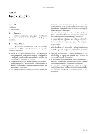 PRÁTICAS   DE   CONSTRUÇÃO




ANEXO 1
FISCALIZAÇÃO

SUMÁRIO                                                                necessário ,devido modificação na posição das alvenarias
1. Objetivo                                                            ou na estrutura, desde que não interfiram nos cálculos já
                                                                       aprovados. Caso haja dúvida ,a fiscalização deverá pedir
2. Fiscalização
                                                                       anuência ao autor do projeto;
1.     OBJETIVO                                                      • a fiscalização deverá pedir anuência ao Autor do Projeto
                                                                       para a execução de furos não previstos em projeto para
       Estabelecer as diretrizes gerais para a Fiscalização            travessia de elementos estruturais por tubulações;
dos serviços de Instalações Hidráulicas de Esgotos
                                                                     • a fiscalização deverá exigir que todas as tubulações
Sanitários.
                                                                       embutidas sejam devidamente testadas sob pressão, antes
                                                                       da execução do isolamento térmico e posterior
2.     FISCALIZAÇÃO                                                    revestimento;
       A Fiscalização deverá realizar, além das atividades           • a fiscalização deverá acompanhar a realização de todos os
mencionadas na Prática Geral de Construção, as seguintes               testes previstos nas instalações, analisando, se necessário
atividades específicas:                                                com o auxílio do autor do projeto, os seus resultados;
• liberar a utilização dos materiais e equipamentos                  • observar se durante a execução dos serviços são
  entregues na obra, após comprovar que as características             obedecidas as instruções contidas no Projeto e na
  e qualidade satisfazem às recomendações contidas nas                 respectiva Prática de Construção;
  especificações técnicas e no projeto;                              • a fiscalização deverá inspecionar cuidadosamente toda a
• acompanhar a instalação das redes de esgotos sanitários,             tubulação, comprovando que em hipótese alguma o sistema
  seus componentes e equipamentos, conferindo se as                    de esgotos contaminará o sistema de água potável;
  posições, declividades e os diâmetros correspondem aos             • a fiscalização deverá inspecionar o sistema de recalque
  determinados em projeto;                                             de esgotos sanitários, comprovando com os fornecedores
• será permitida alteração do traçado das redes quando for             dos conjuntos moto-bomba e sistema automático os seus
                                                                       resultados.




                                                                                                                          135 /2
 