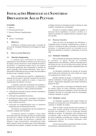 PRÁTICAS   DE   CONSTRUÇÃO




INSTALAÇÕES HIDRÁULICAS E SANITÁRIAS
DRENAGEM DE ÁGUAS PLUVIAIS
SUMÁRIO                                                               ou flanges deverão ser formadas de modo a alternar em cada
1. Objetivo                                                           camada a orientação das extremidades.
2. Execução dos Serviços                                                     Deverão ser tomados cuidados especiais quando os
3. Normas e Práticas Complementares                                   materiais forem empilhados, de modo a verificar se o
                                                                      material localizado em camadas inferiores suportará o peso
Anexo                                                                 nele apoiado.
• Anexo 1 - Fiscalização
                                                                      2.2     Processo Executivo
1.      OBJETIVO                                                              Antes do início da montagem das tubulações, a
       Estabelecer as diretrizes gerais para a execução de            Contratada deverá examinar cuidadosamente o projeto e
serviços de Instalações Hidráulicas de Drenagem de Águas              verificar a existência de todas as passagens e aberturas nas
Pluviais.                                                             estruturas. A montagem deverá ser executada com as
                                                                      dimensões indicadas no desenho e confirmadas no local da
                                                                      obra.
2.      EXECUÇÃO DOS SERVIÇOS
                                                                      2.2.1 Tubulações Embutidas
2.1    Materiais e Equipamentos
                                                                              Para a instalação de tubulações embutidas em paredes
       A inspeção para recebimento de materiais e
                                                                      de alvenaria, os tijolos deverão ser recortados
equipamentos será realizada no canteiro de serviço ou local
                                                                      cuidadosamente com talhadeira, conforme marcação prévia
de entrega, através de processo visual. Quando necessário e
                                                                      dos limites de corte. No caso de blocos de concreto, deverão
justificável, o Contratante poderá enviar um inspetor
                                                                      ser utilizadas serras elétricas portáteis, apropriadas para essa
devidamente qualificado, para testemunhar os métodos de
                                                                      finalidade.
ensaio requeridos pelas Normas Brasileiras. Neste caso, o
fornecedor ou fabricante deverá ser avisado com antecedência                 As tubulações embutidas em paredes de alvenaria
da data em que a inspeção será feita.                                 serão fixadas pelo enchimento do vazio restante nos rasgos
                                                                      com argamassa de cimento e areia.
       Para o recebimento dos materiais e equipamentos a
inspeção deverá seguir a descrição constante da nota fiscal                  Quando indicado em projeto, as tubulações, além do
ou guia de remessa, pedido de compra e respectivas                    referido enchimento, levarão grapas de ferro redondo, em
especificações de materiais e serviços.                               número e espaçamento adequados, para manter inalterada a
                                                                      posição do tubo.
       A inspeção visual para recebimento dos materiais e
equipamentos constituir-se-á, basicamente, no atendimento                    Não se permitirá a concretagem de tubulações dentro
às observações descritas a seguir, quando procedentes:                de colunas, pilares ou outros elementos estruturais. As
                                                                      passagens previstas para as tubulações, através de elementos
• verificação da marcação existente conforme solicitada na
                                                                      estruturais, deverão ser executadas antes da concretagem,
  especificação de materiais;
                                                                      conforme indicação no projeto.
• verificação da quantidade da remessa;
• verificação do aspecto visual, constatando a inexistência           2.2.2 Tubulações Aéreas
  de amassaduras, deformações, lascas, trincas, ferrugens e                  As tubulações aparentes serão sempre fixadas nas
  outros defeitos possíveis;                                          alvenarias ou estrutura por meio de braçadeiras ou suportes,
• verificação de compatibilização entre os elementos                  conforme os detalhes de projeto.
  componentes de um determinado material.
                                                                             Todas as linhas verticais deverão estar no prumo e as
      Os materiais ou equipamentos que não atenderem às               horizontais correrão paralelas às paredes dos prédios,
condições exigidas serão rejeitados.                                  devendo estar alinhadas e com as inclinações mínimas
       Os materiais sujeitos à oxidação e outros danos                indicadas no projeto. As tubulações serão contínuas entre
provocados pela ação do tempo deverão ser acondicionados              as conexões, sendo os desvios de elementos estruturais e
em local seco e coberto. Os tubos de PVC e ferro fundido              de outras instalações executadas por conexões. Na medida
deverão ser estocados em prateleiras, separados por                   do possível, deverão ser evitadas tubulações sobre
diâmetro e tipos característicos, sustentados por tantos              equipamentos elétricos.
apoios quantos forem necessários para evitar deformações                     As travessias de tubos em paredes deverão ser feitas,
causadas pelo peso próprio. As pilhas com tubos com bolsas            de preferência, perpendicularmente a elas.


136 /2
 
