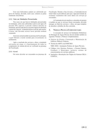 PRÁTICAS   DE   CONSTRUÇÃO



       Este teste hidrostático poderá ser substituído por             Fiscalização. Durante a fase de testes, a Contratada deverá
prova de fumaça, devendo, neste caso, estarem as juntas               tomar todas as providências para que a água proveniente de
totalmente descobertas.                                               eventuais vazamentos não cause danos aos serviços já
                                                                      executados.
2.3.2 Teste em Tubulações Pressurizadas
                                                                             A Contratada deverá atualizar os desenhos do projeto
        Nos casos em que houver tubulações pressurizadas              à medida em que os serviços forem executados, devendo
na instalação, serão estas submetidas à prova com água sob            entregar, no final dos serviços e obras, um jogo completo
pressão 50% superior à pressão estática máxima na                     de desenhos e detalhes da obra concluída.
instalação, não devendo descer em ponto algum da tubulação
a menos de 1 kg/cm². A duração de prova será de, pelo menos,          3.      NORMAS E PRÁTICAS COMPLEMENTARES
6 horas, não devendo ocorrer nesse período nenhum
vazamento.                                                                   A execução de serviços de Instalações Hidráulicas
                                                                      de Drenagem de Águas Pluviais deverá atender também às
      Este teste será procedido na presença da Fiscalização,          seguintes Normas e Práticas Complementares:
a qual liberará o trecho testado para revestimento ou
acabamento.                                                           • Práticas de Projeto, Construção e Manutenção de
                                                                        Edifícios Públicos Federais;
       Após a conclusão dos serviços e obras, a instalação
será posta em carga, e o funcionamento de todos os                    • Normas da ABNT e do INMETRO:
componentes do sistema deverá ser verificado na presença                NBR 10844 - Instalações Prediais de Águas Pluviais;
da Fiscalização.                                                      • Códigos, Leis, Decretos, Portarias e Normas Federais,
                                                                        Estaduais e Municipais, inclusive normas de
2.3.3 Geral                                                             concessionárias de serviços públicos;
       Os testes deverão ser executados na presença da                • Instruções e Resoluções dos Órgãos do Sistema CREA-
                                                                        CONFEA.




                                                                                                                         139 /2
 