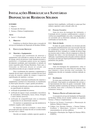 PRÁTICAS   DE   CONSTRUÇÃO




INSTALAÇÕES HIDRÁULICAS E SANITÁRIAS
DISPOSIÇÃO DE RESÍDUOS SÓLIDOS
SUMÁRIO                                                               materiais forem empilhados, verificando se a peça que ficar
1. Objetivo                                                           embaixo suportará o peso colocado sobre ela.
2. Execução dos Serviços
                                                                      2.2     Processo Executivo
3. Normas e Práticas Complementares
                                                                              Antes do início da montagem das tubulações, a
Anexo                                                                 Contratada deverá examinar cuidadosamente o projeto e
                                                                      verificar sua compatibilidade com a obra. A montagem deverá
• Anexo 1 - Fiscalização                                              ser executada com as dimensões indicadas no desenho e
                                                                      confirmadas no local da obra.
1.      OBJETIVO
       Estabelecer as diretrizes básicas para a execução de           2.2.1 Dutos de Queda
serviços de Instalações de Disposição de Resíduos Sólidos.                    Os dutos de queda embutidos em alvenaria deverão
                                                                      ser colocados simultaneamente com a sua execução. Deverão
2.      EXECUÇÃO DOS SERVIÇOS                                         ser solidamente assentes na alvenaria, com auxílio de
                                                                      braçadeiras de ferro, tomando-se o cuidado de deixar folga
2.1     Materiais e Equipamentos                                      nos encaixes entre os tubos, a fim de compensar os efeitos de
        A inspeção para recebimento de materiais e                    dilatação dos tubos e da movimentação da estrutura da
equipamentos será realizada no canteiro de obras ou local             edificação. As portinholas serão colocadas conforme indicado
                                                                      em projeto, de modo que fiquem perfeitamente adaptadas aos
de entrega, através de processo visual. Quando necessário e
                                                                      paramentos das paredes.
justificável, o Contratante poderá enviar um inspetor
devidamente acreditado, para testemunhar os métodos de
                                                                      2.2.2 Equipamentos
ensaio requeridos pelas Normas Brasileiras. Neste caso, o
fornecedor ou fabricante deverá ser avisado com                              Antes da montagem dos equipamentos, todos os
antecedência da data em que a inspeção será feita.                    serviços de construção civil, como bases de concreto, furos
                                                                      para chaminé e outros deverão estar concluídos. Os
       Para o recebimento dos materiais e equipamentos a              equipamentos deverão ser montados conforme indicado no
inspeção deverá seguir a descrição constante da nota fiscal           projeto.
ou guia de remessa, pedido de compra e respectivas
especificações de materiais e serviços.
                                                                      2.3     Recebimento
       A inspeção visual para recebimento dos materiais e                     Os testes para recebimento das instalações serão os
equipamentos constituir-se-á, basicamente, no atendimento             de verificação visual quanto ao acabamento dos serviços e
às observações descritas a seguir, quando procedentes:                de funcionamento dos dutos de queda e incinerador. Serão
• verificação da identificação existente conforme solicitada          verificados também vazamentos de fumaça no incinerador e
  na especificação de materiais;                                      na chaminé, bem como a eficiência da chaminé e dos
                                                                      isolamentos térmicos.
• verificação da quantidade da remessa;
• verificação do aspecto visual, constatando a inexistência           3.      NORMAS E PRÁTICAS COMPLEMENTARES
  de amassaduras, deformações, lascas, trincas, ferrugens
  e outros defeitos possíveis;                                              A execução de serviços de Instalações de Disposição
                                                                      de Resíduos Sólidos deverá atender também às seguintes
• verificação de compatibilização entre os elementos
                                                                      Normas e Práticas Complementares:
  componentes de um determinado material.
      Os materiais ou equipamentos que não atenderem às               • Práticas de Projeto, Construção e Manutenção de
condições exigidas serão rejeitados.                                    Edifícios Públicos Federais;
                                                                      • Códigos, Leis, Decretos, Portarias e Normas Federais,
      Os materiais sujeitos à oxidação e outros danos                   Estaduais e Municipais, inclusive normas de
provocados pela ação do tempo deverão ser acondicionados                concessionárias de serviços públicos;
em local seco e coberto.
                                                                      • Instruções e Resoluções dos Órgãos do Sistema CREA-
        Deverão ser tomados cuidados especiais quando os                CONFEA.




                                                                                                                           141 /2
 
