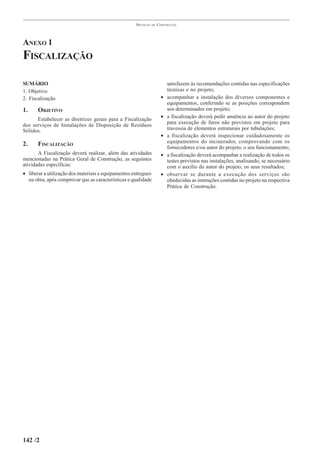 PRÁTICAS   DE   CONSTRUÇÃO




ANEXO 1
FISCALIZAÇÃO

SUMÁRIO                                                                    satisfazem às recomendações contidas nas especificações
1. Objetivo                                                                técnicas e no projeto;
2. Fiscalização                                                        •   acompanhar a instalação dos diversos componentes e
                                                                           equipamentos, conferindo se as posições correspondem
1.     OBJETIVO                                                            aos determinados em projeto;
                                                                       •   a fiscalização deverá pedir anuência ao autor do projeto
      Estabelecer as diretrizes gerais para a Fiscalização
                                                                           para execução de furos não previstos em projeto para
dos serviços de Instalações de Disposição de Resíduos
Sólidos.                                                                   travessia de elementos estruturais por tubulações;
                                                                       •   a fiscalização deverá inspecionar cuidadosamente os
                                                                           equipamentos do incinerador, comprovando com os
2.     FISCALIZAÇÃO                                                        fornecedores e/ou autor do projeto, o seu funcionamento;
       A Fiscalização deverá realizar, além das atividades             •   a fiscalização deverá acompanhar a realização de todos os
mencionadas na Prática Geral de Construção, as seguintes                   testes previstos nas instalações, analisando, se necessário
atividades específicas:                                                    com o auxílio do autor do projeto, os seus resultados;
• liberar a utilização dos materiais e equipamentos entregues          •   observar se durante a execução dos serviços são
  na obra, após comprovar que as características e qualidade               obedecidas as instruções contidas no projeto na respectiva
                                                                           Prática de Construção.




142 /2
 