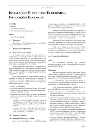 PRÁTICAS   DE   CONSTRUÇÃO




INSTALAÇÕES ELÉTRICAS E ELETRÔNICAS
INSTALAÇÕES ELÉTRICAS
SUMÁRIO                                                                serão entregues completos, com a ligação definitiva à rede
1. Objetivo                                                            pública, em perfeito funcionamento e com a aprovação da
                                                                       concessionária de energia elétrica local.
2. Execução dos Serviços
3. Normas e Práticas Complementares                                            A execução da instalação de entrada de energia deverá
                                                                       obedecer aos padrões de concessionária de energia elétrica
Anexos                                                                 local. A Contratada terá a responsabilidade de manter com a
                                                                       concessionária os entendimentos necessários à aprovação
• Anexo 1 - Fiscalização
                                                                       da instalação e à ligação da energia elétrica.
1.     OBJETIVO                                                              As emendas dos condutores serão efetuadas por
       Estabelecer as diretrizes gerais para a execução de             conectores apropriados; as ligações às chaves serão feitas
serviços de Instalações Elétricas.                                     com a utilização de terminais de pressão ou compressão.
                                                                              Onde houver tráfego de veículos sobre a entrada
2.     EXECUÇÃO DOS SERVIÇOS                                           subterrânea, deverão ser tomadas precauções para que a
                                                                       tubulação não seja danificada; as caixas de passagem de rede
2.1    Materiais e Equipamentos                                        deverão ter tampas de ferro fundido, do tipo pesado.
       A inspeção para recebimento de materiais e
equipamentos será realizada no local da obra por processo              2.2.2 Instalação de Eletrodutos
visual, podendo, entretanto, ser feita na fábrica ou em
laboratório, por meio de ensaios, a critério do Contratante.           Corte
Neste caso, o fornecedor deverá avisar com antecedência a                     Os     eletrodutos  deverão    ser    cortados
data em que a inspeção poderá ser realizada.                           perpendicularmente ao seu eixo longitudinal, conforme
         Para o recebimento dos materiais e equipamentos, a            disposição da NBR 5410.
inspeção deverá conferir a discriminação constante da nota
fiscal, ou guia de remessa, com o respectivo pedido de compra,         Dobramento
que deverá estar de acordo com as especificações de materiais,                Não serão permitidos, em uma única curva, ângulos
equipamentos e serviços.                                               maiores que 90º, conforme NBR 5410. O número de curvas
       Caso algum material ou equipamento não atenda às                entre duas caixas não poderá ser superior a 3 de 90º ou
condições do pedido de compra, deverá ser rejeitado. A                 equivalente a 270º, conforme disposição da NBR 5410.
inspeção visual para recebimento dos materiais e                              O curvamento dos eletrodutos metálicos deverá ser
equipamentos constituir-se-á, basicamente, do cumprimento
                                                                       executado a frio, sem enrugamento, amassaduras, avarias do
das atividades descritas a seguir:
                                                                       revestimento ou redução do diâmetro interno.
• conferir as quantidades;
                                                                              O curvamento dos eletrodutos em PVC deverá ser
• verificar as condições dos materiais, como, por exemplo,             executado adotando os seguintes procedimentos:
  estarem em perfeito estado, sem trincas, sem amassamentos,
  pintados, embalados e outras;                                        • cortar um segmento do eletroduto a encurvar, com
• designar as áreas de estocagem, em lugares abrigados ou                comprimento igual ao arco da curva a executar e abrir roscas
  ao tempo, levando em consideração os tipos de materiais,               nas duas extremidades;
  como segue:                                                          • vedar uma das extremidades por meio de um tampão
  - estocagem em local abrigado - materiais sujeitos à                   rosqueado, de ferro, provido de punho de madeira para
      oxidação, peças miúdas, fios, luminárias, reatores,                auxiliar o manuseio da peça, e preencher a seguir o
      lâmpadas, interruptores, tomadas, eletrodutos de PVC               eletroduto com areia e serragem; após adensar a mistura
      e outros;                                                          areia/serragem, batendo lateralmente na peça, vedar a outra
                                                                         extremidade com um tampão idêntico ao primeiro;
  - estocagem ao tempo - peças galvanizadas a fogo,
      transformadores (quando externos), cabos em bobinas              • mergulhar a peça em uma cuba contendo glicerina aquecida
      e para uso externo ou subterrâneo.                                 a 140ºC, por tempo suficiente que permita o encurvamento
                                                                         do material; o tamanho da cuba e o volume do líquido
2.2    Processo Executivo                                                serão os estritamente necessários à operação;
                                                                       • retirar em seguida a peça aquecida da cuba e procurar
2.2.1 Entrada e Medição de Energia                                       encaixá-la num molde de madeira tipo meia-cana, tendo o
       Os serviços relacionados com a entrada de energia                 formato (raio de curvatura e comprimento do arco) igual


                                                                                                                             143 /2
 