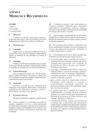 PRÁTICAS   DE   CONSTRUÇÃO




ANEXO 4
MEDIÇÃO E RECEBIMENTO

SUMÁRIO                                                                 3.2    A medição de serviços e obras será baseada em
1. Objetivo                                                             relatórios periódicos elaborados pela Contratada,
                                                                        registrando os levantamentos, cálculos e gráficos
2. Terminologia
                                                                        necessários à discriminação e determinação das quantidades
3. Condições Gerais                                                     dos serviços efetivamente executados.
1.     OBJETIVO                                                         3.3    A discriminação e quantificação dos serviços e obras
       Estabelecer as diretrizes gerais para a medição e                considerados na medição deverão respeitar rigorosamente as
recebimento dos serviços e obras de construção, reforma ou              planilhas de orçamento anexas ao contrato, inclusive critérios
ampliação de uma edificação ou conjunto de edificações                  de medição e pagamento.

2.     TERMINOLOGIA                                                     3.4    O Contratante deverá efetuar os pagamentos das
                                                                        faturas emitidas pela Contratada com base nas medições de
2.1    Contratante                                                      serviços aprovadas pela Fiscalização, obedecidas as
       Órgão setorial ou seccional do SISG que contrata a               condições estabelecidas no contrato.
execução de serviços e obras de construção, complementação,
reforma ou ampliação de uma edificação ou conjunto de                   3.5   O Recebimento dos serviços e obras executados pela
edificações.                                                            Contratada será efetivado em duas etapas sucessivas:
                                                                        • na primeira etapa, após a conclusão dos serviços e
2.2    Contratada                                                         solicitação oficial da Contratada, mediante uma vistoria
       Empresa ou profissional contratado para a execução                 realizada pela Fiscalização e/ou Comissão de
de serviços e obras de construção, complementação, reforma                Recebimento de Obras e Serviços, será efetuado o
ou ampliação de uma edificação ou conjunto de edificações.                Recebimento Provisório;
                                                                        • nesta etapa, a Contratada deverá efetuar a entrega dos
2.3    Caderno de Encargos                                                catálogos, folhetos e manuais de montagem, operação e
       Parte do Edital de Licitação, que tem por objetivo                 manutenção de todas as instalações, equipamentos e
definir o objeto da licitação e do sucessivo contrato, bem                componentes pertinentes ao objeto dos serviços e obras,
como estabelecer os requisitos, condições e diretrizes técnicas           inclusive certificados de garantia;
e administrativas para a sua execução.                                  • após a vistoria, através de comunicação oficial da
                                                                          Fiscalização, serão indicadas as correções e
2.4   Fiscalização                                                        complementações consideradas necessárias ao
      Atividade exercida de modo sistemático pelo                         Recebimento Definitivo, bem como estabelecido o prazo
Contratante e seus prepostos, objetivando a verificação do                para a execução dos ajustes;
cumprimento das disposições contratuais, técnicas e
                                                                        • na segunda etapa, após a conclusão das correções e
administrativas, em todos os seus aspectos.
                                                                          complementações e solicitação oficial da Contratada,
                                                                          mediante nova vistoria realizada pela Fiscalização e/ou
3.     CONDIÇÕES GERAIS
                                                                          Comissão de Recebimento de Obras e Serviços, será
       Deverão ser obedecidas as seguintes condições gerais:              realizado o Recebimento Definitivo;
                                                                        • o Recebimento Definitivo somente será efetivado pelo
3.1    Somente poderão ser considerados para efeito de                    Contratante após a apresentação pela Contratada da
medição e pagamento os serviços e obras efetivamente                      Certidão Negativa de Débito fornecida pelo INSS, certificado
executados pela Contratada e aprovados pela Fiscalização,
                                                                          de Recolhimento de FGTS e comprovação de pagamento
respeitada a rigorosa correspondência com o projeto e suas
                                                                          das demais taxas, impostos e encargos incidentes sobre o
modificações expressa e previamente aprovadas pelo
                                                                          objeto do contrato.
Contratante.




                                                                                                                               13 /2
 