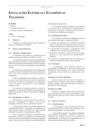 PRÁTICAS   DE   CONSTRUÇÃO




INSTALAÇÕES ELÉTRICAS E ELETRÔNICAS
TELEFONIA
SUMÁRIO                                                                 da fabricação do equipamento.
1. Objetivo                                                                     O Contratante entregará ao fabricante, previamente,
2. Execução dos Serviços                                                o roteiro dos testes de aceitação do equipamento. O
3. Normas e Práticas Complementares                                     recebimento do material na fábrica incluirá também a
                                                                        verificação da embalagem para transporte.
Anexos
                                                                        2.1.2 Recebimento na Obra
• Anexo 1 - Fiscalização
                                                                               O recebimento dos materiais e equipamentos na obra
1.     OBJETIVO                                                         será efetuado obedecendo às seguintes diretrizes:
       Estabelecer as diretrizes gerais para a execução de              • a inspeção dos equipamentos e materiais será apenas
serviços de Instalações de Telefonia.                                      visual, verificando suas condições físicas, como, por
                                                                           exemplo, estado da pintura, amassaduras, trincas e outras;
2.     EXECUÇÃO DOS SERVIÇOS                                            • as quantidades de materiais e equipamentos serão
                                                                           verificados com a nota fiscal ou guia de remessa;
2.1    Materiais e Equipamentos                                         • deverão ser verificados os dados de tipo ou de placa,
       O recebimento dos materiais e equipamentos será                     quando for o caso, impressos nos equipamentos e
efetuado em duas fases distintas: na fábrica e na obra.                    materiais;
                                                                        •• os materiais ou equipamentos que não atenderem às
        O recebimento na fábrica consistirá na comprovação                 condições do pedido de compra serão rejeitados.
das características construtivas e de desempenho técnico do
material ou equipamento discriminados na oferta do produto,             2.1.3 Estocagem
que, por sua vez, deverá ser equivalente às especificações
                                                                               A estocagem        dos materiais seguirá as
técnicas.
                                                                        recomendações da NBR2002. As áreas de estocagem serão
       O recebimento na obra consistirá na verificação visual           definidas em locais abrigados ou ao tempo, levando em
dos dados característicos indicados nas guias de remessa ou             consideração o tipo de material ou equipamento, como
nota fiscal e das condições físicas do material ou                      segue:
equipamento.
                                                                         Estocagem em Locais Abrigados
       Todos os equipamentos serão recebidos na fábrica e
na obra, exceto por indicação contrária expressa do                            Serão estocados em locais secos e abrigados os
Contratante. Os materiais de instalação, como eletrodutos,              materiais sujeitos à oxidação, ação de chuvas e umidade. Os
caixas e acessórios, só poderão ter o seu recebimento                   materiais miúdos serão convenientemente separados e
efetuado na obra.                                                       estocados em locais abrigados.
       Os materiais de instalação poderão, a critério do                Estocagem ao Tempo
Contratante, ser examinados na fábrica, por amostragem, ou
poderão ser exigidos os relatórios de controle de qualidade                   Somente os materiais imunes à ação do tempo, tais
do fabricante.                                                          como eletrodutos de PVC e peças galvanizadas a fogo,
                                                                        bobinas de cabos para uso externo e outros, serão estocados
2.1.1 Recebimento na Fábrica                                            ao tempo.
      Recomenda-se a prévia aprovação de todos os
                                                                        2.2     Processo Executivo
materiais e equipamentos na fábrica, a fim de evitar
devoluções, bem como atrasos e acréscimos de custos.                    2.2.1 Cabo de Entrada
      O recebimento na fábrica não eximirá o fabricante da                      A concessionária só será responsável pelo projeto e
responsabilidade sobre o desempenho do equipamento na                   interligação do cabo de entrada, que interligará a rede
obra. Quando exigido e onde possível, serão efetuadas                   telefônica da edificação à sua rede externa.
simulações de operação do equipamento na fábrica.
                                                                               A rede telefônica interna e de entrada da edificação,
       Para o recebimento na fábrica, o fabricante deverá,              compreendendo a tubulação, a cabeação, a fiação e a
previamente, fornecer ao Contratante o cronograma da                    instalação de tomadas, deverá ser executada sob
fabricação e testes. Será permitido ao Contratante, a qualquer          responsabilidade da Contratada, de conformidade com as
tempo, efetuar visitas ao fabricante para acompanhamento                recomendações estabelecidas pela Telebrás.


                                                                                                                             149 /2
 