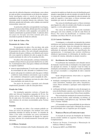 PRÁTICAS   DE   CONSTRUÇÃO



uma série de cubículos dispostos verticalmente, com a altura           a prancha de madeira no fundo da caixa de distribuição geral,
de cada um deles correspondendo ao pé direito dos andares.             quando a capacidade do cabo de entrada e de saída for de dez
Serão interligados entre si, através de duas aberturas                 ou vinte pares. Quando a capacidade do cabo de entrada e de
quadradas na laje de cada andar, medindo 0,30 m x 0,30 m,              saída for superior a vinte pares, os blocos terminais serão
executadas junto às paredes laterais dos cubículos. Estas              instalados por meio de canaletas-suporte.
aberturas, quando não utilizadas, serão vedadas com material
                                                                               Nas caixas de distribuição geral, os blocos terminais
termoisolante removível.
                                                                       para ligação dos cabos de entrada serão fixados na sua parte
       As portas dos cubículos corresponderão à sua largura,           superior, e os de saída na parte inferior.
podendo ter uma ou duas folhas, abrindo para fora e possuindo
                                                                              Nas caixas de distribuição geral serão instalados
fechadura. Os cubículos serão equipados com painéis de
                                                                       anéis-guia com rosca soberba, ao lado de cada fileira de
madeira centralizados na parede do fundo. A saída dos dutos
                                                                       blocos. Nas caixas de distribuição, as canaletas serão
nos poços de elevação será feita somente pelo piso,
                                                                       instaladas com blocos BLI-10, em seu centro.
encostada na parede do fundo do cubículo.
                                                                       2.2.11 Centrais Telefônicas
2.2.9 Rede de Cabos e Fios
                                                                              A montagem e a colocação em operação das centrais
Puxamento de Cabos e Fios                                              telefônicas será, preferencialmente, efetuada pelo fabricante
                                                                       ou sob sua supervisão. Antes da colocação do sistema em
        No puxamento de cabos e fios em dutos, não serão
                                                                       operação, verificar se foram atendidas as condições
utilizados lubrificantes orgânicos; somente grafite ou talco.
                                                                       ambientais de operação indicadas nas especificações dos
O puxamento dos cabos e fios será efetuado manualmente,
                                                                       equipamentos. A montagem das centrais telefônicas
utilizando alça de guia e roldanas, com diâmetro pelo menos
                                                                       obedecerá rigorosamente às informações de interface com
três vezes superior ao diâmetro do cabo ou grupo de cabos,
                                                                       o restante do sistema, indicadas no projeto executivo.
ou pela amarração do cabo ou fio em pedaço de tubo.
        Os cabos e fios serão puxados, continua e lentamente,          2.3     Recebimento das Instalações
evitando esforços bruscos que possam danificá-los ou soltá-
                                                                               O recebimento das instalações será efetuado através
los. A amarração do cabo à alça-guia e roldanas será efetuada
                                                                       da inspeção visual de todas as instalações e da comprovação
na seguinte seqüência:
                                                                       da operação do sistema. A inspeção visual de todas as
• remover aproximadamente 25 cm de capa e enfaixamento                 instalações será efetuada com o objetivo de avaliar a qualidade
   da extremidade do cabo, deixando os condutores livres;              dos serviços executados e a integridade de todo o material
• passar cada grupo de condutores pela alça-guia e roldana             instalado.
   e dobrá-los numa distância conveniente a que as pontas
                                                                              Serão obrigatoriamente observados os seguintes
   dos condutores sobrepassem a parte encapada do cabo;
                                                                       aspectos, quando for o caso:
• juntar os grupos de condutores em torno do cabo e fazer
   uma amarração com arame de aço.                                     • instalação e montagem dos componentes mecânicos, tais
                                                                          como eletrodutos, bandejas para cabos, braçadeiras,
       Em poços de elevação a operação será efetuada
                                                                          caixas, blocos terminais e quaisquer outros dispositivos
simplesmente passando o cabo de cima para baixo.
                                                                          utilizados;
Fixação dos Cabos                                                      • verificação da fiação e emendas na caixa de passagem ou
                                                                          caixa de distribuição e painéis, com o objetivo de verificar
       Em instalações aparentes verticais, a fixação dos
                                                                          se os requisitos constantes desta Prática foram atendidos.
cabos será feita por braçadeiras espaçadas de 50 cm. Em
trechos curvos, as braçadeiras serão fixadas no início e no                    Para aceitação das instalações do sistema de telefonia,
fim de cada curva. Em trechos curvos, serão adotados os                em seus diversos trechos, serão realizados, no mínimo, os
raios mínimos de curvatura recomendados pelas Normas                   testes recomendados, onde aplicáveis, cap. 7 da Norma NBR
Telebrás.                                                              5410 e Normas Telebrás.
                                                                              A Contratada terá a responsabilidade de providenciar
Emendas                                                                junto à concessionária a aprovação e liberação dos serviços,
       As emendas em cabos e fios somente poderão ser                  de conformidade com os requisitos por ela exigidos.
feitas em caixas de passagem. Em nenhum caso serão
permitidas emendas no interior de dutos. As emendas de                 3.      NORMAS E PRÁTICAS COMPLEMENTARES
cabos e fios serão executadas nos casos estritamente
necessários, onde o comprimento da ligação for superior                      A execução de serviços de Instalações de Telefonia
ao lance máximo de acondicionamento fornecido pelo                     deverá atender também às seguintes Normas e Práticas
fabricante.                                                            Complementares:
                                                                       • Práticas de Projeto, Construção e Manutenção de
2.2.10 Blocos Terminais                                                  Edifícios Públicos Federais;
       Os blocos terminais serão fixados diretamente sobre             • Normas da ABNT e do INMETRO:


                                                                                                                             151 /2
 