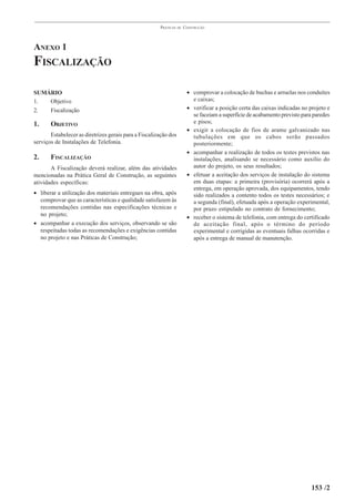 PRÁTICAS   DE   CONSTRUÇÃO




ANEXO 1
FISCALIZAÇÃO

SUMÁRIO                                                                 • comprovar a colocação de buchas e arruelas nos conduítes
1.  Objetivo                                                              e caixas;
2.  Fiscalização                                                        • verificar a posição certa das caixas indicadas no projeto e
                                                                          se faceiam a superfície de acabamento previsto para paredes
1.     OBJETIVO                                                           e pisos;
                                                                        • exigir a colocação de fios de arame galvanizado nas
       Estabelecer as diretrizes gerais para a Fiscalização dos           tubulações em que os cabos serão passados
serviços de Instalações de Telefonia.                                     posteriormente;
                                                                        • acompanhar a realização de todos os testes previstos nas
2.     FISCALIZAÇÃO                                                       instalações, analisando se necessário como auxílio do
       A Fiscalização deverá realizar, além das atividades                autor do projeto, os seus resultados;
mencionadas na Prática Geral de Construção, as seguintes                • efetuar a aceitação dos serviços de instalação do sistema
atividades específicas:                                                   em duas etapas: a primeira (provisória) ocorrerá após a
                                                                          entrega, em operação aprovada, dos equipamentos, tendo
• liberar a utilização dos materiais entregues na obra, após              sido realizados a contento todos os testes necessários; e
  comprovar que as características e qualidade satisfazem às              a segunda (final), efetuada após a operação experimental,
  recomendações contidas nas especificações técnicas e                    por prazo estipulado no contrato de fornecimento;
  no projeto;                                                           • receber o sistema de telefonia, com entrega do certificado
• acompanhar a execução dos serviços, observando se são                   de aceitação final, após o término do período
  respeitadas todas as recomendações e exigências contidas                experimental e corrigidas as eventuais falhas ocorridas e
  no projeto e nas Práticas de Construção;                                após a entrega de manual de manutenção.




                                                                                                                             153 /2
 