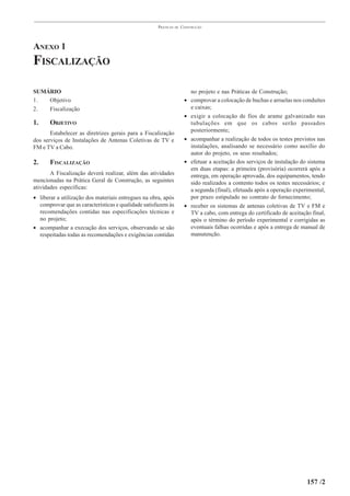 PRÁTICAS   DE   CONSTRUÇÃO




ANEXO 1
FISCALIZAÇÃO

SUMÁRIO                                                                   no projeto e nas Práticas de Construção;
1.  Objetivo                                                          •   comprovar a colocação de buchas e arruelas nos conduítes
2.  Fiscalização                                                          e caixas;
                                                                      •   exigir a colocação de fios de arame galvanizado nas
1.     OBJETIVO                                                           tubulações em que os cabos serão passados
                                                                          posteriormente;
       Estabelecer as diretrizes gerais para a Fiscalização
dos serviços de Instalações de Antenas Coletivas de TV e              •   acompanhar a realização de todos os testes previstos nas
FM e TV a Cabo.                                                           instalações, analisando se necessário como auxílio do
                                                                          autor do projeto, os seus resultados;
2.     FISCALIZAÇÃO                                                   •   efetuar a aceitação dos serviços de instalação do sistema
                                                                          em duas etapas: a primeira (provisória) ocorrerá após a
       A Fiscalização deverá realizar, além das atividades                entrega, em operação aprovada, dos equipamentos, tendo
mencionadas na Prática Geral de Construção, as seguintes                  sido realizados a contento todos os testes necessários; e
atividades específicas:                                                   a segunda (final), efetuada após a operação experimental,
• liberar a utilização dos materiais entregues na obra, após              por prazo estipulado no contrato de fornecimento;
  comprovar que as características e qualidade satisfazem às          •   receber os sistemas de antenas coletivas de TV e FM e
  recomendações contidas nas especificações técnicas e                    TV a cabo, com entrega do certificado de aceitação final,
  no projeto;                                                             após o término do período experimental e corrigidas as
• acompanhar a execução dos serviços, observando se são                   eventuais falhas ocorridas e após a entrega de manual de
  respeitadas todas as recomendações e exigências contidas                manutenção.




                                                                                                                           157 /2
 