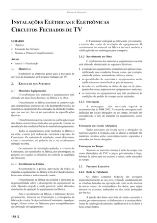 PRÁTICAS   DE   CONSTRUÇÃO




INSTALAÇÕES ELÉTRICAS E ELETRÔNICAS
CIRCUITOS FECHADOS DE TV
SUMÁRIO                                                                           O Contratante entregará ao fabricante, previamente,
1. Objetivo                                                               o roteiro dos testes de aceitação do equipamento. O
                                                                          recebimento do material na fábrica incluirá também a
2. Execução dos Serviços
                                                                          verificação da sua embalagem para transporte.
3. Normas e Práticas Complementares
                                                                          2.1.2 Recebimento na Obra
Anexos
                                                                                 O recebimento dos materiais e equipamentos na obra
• Anexo 1 - Fiscalização                                                  será efetuado obedecendo às seguintes diretrizes:
1.     OBJETIVO                                                           • a inspeção dos equipamentos e materiais será apenas visual,
                                                                            verificando suas condições físicas, como, por exemplo,
       Estabelecer as diretrizes gerais para a execução de
                                                                            estado da pintura, amassaduras, trincas e outras;
serviços de Instalações de Circuitos Fechados de TV.
                                                                          • as quantidades de materiais e equipamentos serão
                                                                            verificados com a nota fiscal ou guia de remessa;
2.     EXECUÇÃO       DOS   SERVIÇOS
                                                                          • deverão ser verificados os dados de tipo ou de placa,
                                                                            quando for o caso, impressos nos equipamentos e materiais;
2.1    Materiais e Equipamentos
                                                                          • os materiais ou equipamentos que não atenderem às
       O recebimento dos materiais e equipamentos será
                                                                            condições do pedido de compra serão rejeitados.
efetuado em duas fases distintas: na fábrica e na obra.
       O recebimento na fábrica consistirá na comprovação                 2.1.3 Estocagem
das características construtivas e de desempenho técnico do                      A estocagem        dos materiais seguirá as
material ou equipamento discriminados na oferta do produto,               recomendações da NBR 2002. As áreas de estocagem serão
que, por sua vez, deverá ser equivalente às especificações                definidas em locais abrigados ou ao tempo, levando em
técnicas.                                                                 consideração o tipo de material ou equipamento, como
        O recebimento na obra consistirá na verificação visual            segue:
dos dados característicos indicados nas guias de remessa ou
nota fiscal e das condições físicas do material ou equipamento.           Estocagem em Locais Abrigados
       Todos os equipamentos serão recebidos na fábrica e                        Serão estocados em locais secos e abrigados os
na obra, exceto por indicação contrária expressa do                       materiais sujeitos à oxidação, ação de chuvas e umidade. Os
Contratante. Os materiais de instalação, como eletrodutos,                materiais miúdos serão convenientemente separados e
caixas e acessórios, só poderão ter o seu recebimento                     estocados em locais abrigados.
efetuado na obra.
                                                                          Estocagem ao Tempo
       Os materiais de instalação poderão, a critério do
                                                                                Somente os materiais imunes à ação do tempo, tais
Contratante, ser examinados na fábrica, por amostragem, ou
                                                                          como eletrodutos de PVC e peças galvanizadas a fogo,
poderão ser exigidos os relatórios de controle de qualidade
                                                                          bobinas de cabos para uso externo e outros, serão estocados
do fabricante.
                                                                          ao tempo.
2.1.1 Recebimento na Fábrica
                                                                          2.2    Processo Executivo
       Recomenda-se a prévia aprovação de todos os
materiais e equipamentos na fábrica, a fim de evitar devoluções,          2.2.1 Rede de Tubulação
bem como atrasos e acréscimos de custos.
                                                                                 Os dutos somente poderão ser cortados
      O recebimento na fábrica não eximirá o fabricante da                perpendicularmente ao seu eixo, retirando cuidadosamente
responsabilidade sobre o desempenho do equipamento na                     as rebarbas deixadas nas operações de corte ou de abertura
obra. Quando exigido e onde possível, serão efetuadas                     de novas roscas. As extremidades dos dutos, quer sejam
simulações de operação do equipamento na fábrica.                         internos ou externos, embutidos ou não, serão protegidas
       Para o recebimento na fábrica, o fabricante deverá,                por buchas.
previamente, fornecer ao Contratante o cronograma da                             A junção dos dutos será feita de modo a permitir e
fabricação e testes. Será permitido ao Contratante, a qualquer            manter, permanentemente, o alinhamento e a estanqueidade.
tempo, efetuar visitas ao fabricante para acompanhamento                  Antes da confecção de emendas, verificar-se-á se os dutos e
da fabricação do equipamento.                                             luvas estão limpos.


158 /2
 