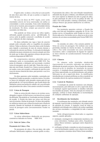 PRÁTICAS   DE   CONSTRUÇÃO



        O aperto entre os dutos e a luva far-se-á com auxílio          O puxamento dos cabos e fios será efetuado manualmente,
de uma chave para tubo, até que as pontas se toquem no                 utilizando alça de guia e roldanas, com diâmetro pelo menos
interior da luva.                                                      três vezes superior ao diâmetro do cabo ou grupo de cabos,
                                                                       ou pela amarração do cabo ou fio em pedaço de tubo. Os
       No caso de dutos de PVC rígido, estes serão                     cabos e fios serão puxados, continua e lentamente, evitando
emendados através de luvas atarraxadas em ambas as                     esforços bruscos que possam danificá-los ou soltá-los.
extremidades a serem conectadas. Estas serão introduzidas
na luva até se tocarem, para assegurar a continuidade interna          Fixação dos Cabos
da instalação. Os dutos, sempre que possível, serão
assentados em linha reta.                                                     Em instalações aparentes verticais, a fixação dos
                                                                       cabos será feita por braçadeiras espaçadas de 50 cm. Em
        Não poderão ser feitas curvas nos tubos rígidos,               trechos curvos, as braçadeiras serão fixadas no início e no
utilizando, quando necessário, curvas pré-fabricadas. As               fim de cada curva. Em trechos curvos, observar-se-ão os raios
curvas serão de padrão comercial e escolhidas de acordo                mínimos de curvatura recomendados pela Norma NBR 5410.
com o diâmetro do duto empregado.
                                                                       Emendas
        Os dutos embutidos nas vigas e lajes de concreto
armado serão colocados sobre os vergalhões da armadura                        As emendas em cabos e fios somente poderão ser
inferior. Todas as aberturas e bocas dos dutos serão fechadas          feitas em caixas de passagem. Em nenhum caso serão
para impedir a penetração de nata de cimento durante a                 permitidas emendas no interior de dutos. As emendas de
colocação de concreto nas fôrmas. A colocação de tubulação             cabos e fios serão executadas nos casos estritamente
embutida nas peças estruturais de concreto armado será feita           necessários, onde o comprimento da ligação for superior
de modo que os dutos não suportem esforços não previstos,              ao lance máximo de acondicionamento fornecido pelo
conforme disposição da NBR 5410.                                       fabricante.

       Os comprimentos máximos admitidos para as                       2.2.5 Câmaras
tubulações serão os recomendados pela NBR 5410. Nas
juntas de dilatação, a tubulação será seccionada e receberá                    As câmaras serão instaladas obedecendo
caixas de passagem, uma de cada lado. Numa das caixas, o               rigorosamente às posições indicadas nas plantas de
duto não será fixado, ficando livre. Outros recursos poderão           distribuição do projeto executivo. Para a fixação das câmeras,
                                                                       observar-se-ão os detalhes de instalação do projeto
ser usados, como, por exemplo, a utilização de uma luva sem
                                                                       executivo. A instalação desses equipamentos será efetuada
rosca do mesmo material dos dutos, para permitir o seu livre
                                                                       por firma especializada, ou, preferencialmente, pelo próprio
deslizamento.
                                                                       fabricante ou sob a supervisão deste. As modificações
       Os dutos aparentes serão instalados, sustentados por            introduzidas por eventuais problemas na obra só poderão ser
braçadeiras fixadas nas paredes, a cada dois metros. Em todos          executadas através da expressa anuência do Contratante.
os lances de tubulação serão passados arames-guia de aço
galvanizado de 1,65 mm de diâmetro, que ficarão dentro das             2.2.6 Central de Monitores
tubulações, presos nas buchas de vedação, até a sua utilização                A instalação da central de monitores será efetuada,
para puxamento dos cabos. Estes arames correrão livremente.            necessariamente, pelo fabricante ou sob a supervisão deste.
                                                                       A instalação seguirá rigorosamente os detalhes indicados
2.2.2 Caixas de Passagem                                               nos desenhos de projeto. Antes da colocação do sistema em
        Todas as caixas deverão situar-se em recintos secos,           operação, verificar se foram obedecidas as recomendações
abrigados e seguros, de fácil acesso e em áreas de uso comum           de condições ambientais de operação.
da edificação. Não poderão ser localizadas nas áreas fechadas
de escadas. A fixação dos dutos nas caixas será feita por              2.3     Recebimento das Instalações
meio de arruelas e buchas de proteção. Os dutos não poderão                    O recebimento das instalações será efetuado através
ter saliências maiores que a altura da arruela mais a bucha de         da inspeção visual de todas as instalações e da comprovação
proteção. Quando da instalação de tubulação aparente, as               da operação do sistema. A inspeção visual de todas as
caixas de passagem serão convenientemente fixadas na                   instalações será efetuada com o objetivo de avaliar a qualidade
parede.                                                                dos serviços executados e a integridade de todo o material
                                                                       instalado.
2.2.3 Caixas Subterrâneas                                                     Serão obrigatoriamente observados os seguintes
       As caixas subterrâneas obedecerão aos processos                 aspectos, quando aplicados:
construtivos indicados na Norma   NBR 5410.                            • instalação e montagem dos componentes mecânicos, tais
                                                                         como eletrodutos, bandejas para cabos, braçadeiras,
2.2.4 Rede de Cabos e Fios                                               caixas, blocos terminais e quaisquer outros dispositivos
                                                                         utilizados;
Puxamento de Cabos e Fios
                                                                       • verificação da fiação e emendas na caixa de passagem ou
        No puxamento de cabos e fios em dutos, não serão                 caixa de distribuição e painéis, com o objetivo de verificar
utilizados lubrificantes orgânicos; somente grafite ou talco.            se os requisitos constantes desta Prática foram atendidos.



                                                                                                                             159 /2
 
