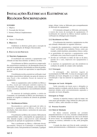 PRÁTICAS   DE   CONSTRUÇÃO




INSTALAÇÕES ELÉTRICAS E ELETRÔNICAS
RELÓGIOS SINCRONIZADOS
SUMÁRIO                                                                 tempo, efetuar visitas ao fabricante para acompanhamento
1. Objetivo                                                             da fabricação do equipamento.
2. Execução dos Serviços                                                        O Contratante entregará ao fabricante, previamente,
3. Normas e Práticas Complementares                                     o roteiro dos testes de aceitação do equipamento. O
                                                                        recebimento do material na fábrica incluirá também a
ANEXOS                                                                  verificação da embalagem para transporte.

• Anexo 1 - Fiscalização                                                2.1.2 Recebimento na Obra

1. OBJETIVO                                                                    O recebimento dos materiais e equipamentos na obra
                                                                        será efetuado obedecendo às seguintes diretrizes:
       Estabelecer as diretrizes gerais para a execução de
serviços de Instalações de Relógios Sincronizados.                      • a inspeção dos equipamentos e materiais será apenas
                                                                          visual, verificando suas condições físicas, como, por
                                                                          exemplo, estado da pintura, amassaduras, trincas e outras;
2. EXECUÇÃO DOS SERVIÇOS
                                                                        • as quantidades de materiais e equipamentos serão
                                                                          verificados com a nota fiscal ou guia de remessa;
2.1 Materiais e Equipamentos
                                                                        • deverão ser verificados os dados de tipo ou de placa,
       O recebimento dos materiais e equipamentos será
                                                                          quando for o caso, impressos nos equipamentos e
efetuado em duas fases distintas: na fábrica e na obra.
                                                                          materiais;
       O recebimento na fábrica consistirá na comprovação               • os materiais ou equipamentos que não atenderem às
das características construtivas e de desempenho técnico do               condições do pedido de compra serão rejeitados.
material ou equipamento, discriminados na oferta do produto,
que, por sua vez, deverá ser equivalente às especificações              2.1.3 Estocagem
técnicas.                                                                      A estocagem        dos materiais seguirá as
      O recebimento na obra consistirá na verificação visual            recomendações da NBR 2002. As áreas de estocagem serão
dos dados característicos indicados nas guias de remessa ou             definidas em locais abrigados ou ao tempo, levando em
nota fiscal e das condições físicas do material ou                      consideração o tipo de material ou equipamento, como
equipamento.                                                            segue:

       Todos os equipamentos serão recebidos na fábrica e               Estocagem em Locais Abrigados
na obra, exceto por indicação contrária expressa do
Contratante. Os materiais de instalação, como eletrodutos,                     Serão estocados em locais secos e abrigados os
caixas e acessórios, só poderão ter o seu recebimento efetuado          materiais sujeitos à oxidação, ação de chuvas e umidade. Os
na obra.                                                                materiais miúdos serão convenientemente separados e
                                                                        estocados em locais abrigados.
       Os materiais de instalação poderão, a critério do
Contratante, ser examinados na fábrica, por amostragem, ou              Estocagem ao Tempo
poderão ser exigidos os relatórios de controle de qualidade
                                                                               Somente os materiais imunes à ação do tempo, tais
do fabricante.
                                                                        como peças galvanizadas a fogo, bobinas de cabos para uso
2.1.1 Recebimento na Fábrica                                            externo e outros, serão estocados ao tempo.

      Recomenda-se a prévia aprovação de todos os                       2.2 Processo Executivo
materiais e equipamentos na fábrica, a fim de evitar
devoluções, bem como atrasos e acréscimos de custos para                2.2.1 Rede de Tubulação
o Contratante.
                                                                               Os dutos somente poderão ser cortados
      O recebimento na fábrica não eximirá o fabricante da              perpendicularmente ao seu eixo, retirando cuidadosamente
responsabilidade sobre o desempenho do equipamento na                   as rebarbas deixadas nas operações de corte ou de abertura
obra. Quando exigido e onde possível, serão efetuadas                   de novas roscas. As extremidades dos dutos, quer sejam
simulações de operação do equipamento na fábrica.                       internos ou externos, embutidos ou não, serão protegidas
                                                                        por buchas.
       Para o recebimento na fábrica, o fabricante deverá,
previamente, fornecer ao Contratante o cronograma da                          A junção dos dutos será feita de modo a permitir e
fabricação e testes. Será permitido ao Contratante, a qualquer          manter, permanentemente, o alinhamento e a estanqueidade.


162 /2
 