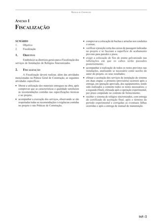 PRÁTICAS   DE   CONSTRUÇÃO




ANEXO 1
FISCALIZAÇÃO

SUMÁRIO                                                                 • comprovar a colocação de buchas e arruelas nos conduítes
1.  Objetivo                                                              e caixas;
2.  Fiscalização                                                        • verificar a posição certa das caixas de passagem indicadas
                                                                          no projeto e se faceiam a superfície de acabamento
1.     OBJETIVO                                                           previsto para paredes e pisos;
                                                                        • exigir a colocação de fios de arame galvanizado nas
       Estabelecer as diretrizes gerais para a Fiscalização dos           tubulações em que os cabos serão passados
serviços de Instalações de Relógios Sincronizados.                        posteriormente;
                                                                        • acompanhar a realização de todos os testes previstos nas
2.     FISCALIZAÇÃO                                                       instalações, analisando se necessário como auxílio do
       A Fiscalização deverá realizar, além das atividades                autor do projeto, os seus resultados;
mencionadas na Prática Geral de Construção, as seguintes                • efetuar a aceitação dos serviços de instalação do sistema
atividades específicas:                                                   em duas etapas: a primeira (provisória) ocorrerá após a
                                                                          entrega, em operação aprovada, dos equipamentos, tendo
• liberar a utilização dos materiais entregues na obra, após              sido realizados a contento todos os testes necessários; e
  comprovar que as características e qualidade satisfazem                 a segunda (final), efetuada após a operação experimental,
  às recomendações contidas nas especificações técnicas                   por prazo estipulado no contrato de fornecimento;
  e no projeto;
                                                                        • receber o sistema de relógios sincronizados, com entrega
• acompanhar a execução dos serviços, observando se são                   do certificado de aceitação final, após o término do
  respeitadas todas as recomendações e exigências contidas                período experimental e corrigidas as eventuais falhas
  no projeto e nas Práticas de Construção;                                ocorridas e após a entrega de manual de manutenção.




                                                                                                                            165 /2
 