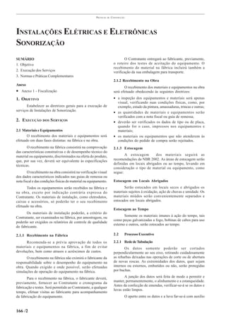PRÁTICAS   DE   CONSTRUÇÃO




INSTALAÇÕES ELÉTRICAS E ELETRÔNICAS
SONORIZAÇÃO
SUMÁRIO                                                                          O Contratante entregará ao fabricante, previamente,
1. Objetivo                                                              o roteiro dos testes de aceitação do equipamento. O
                                                                         recebimento do material na fábrica incluirá também a
2. Execução dos Serviços                                                 verificação da sua embalagem para transporte.
3. Normas e Práticas Complementares
                                                                         2.1.2 Recebimento na Obra
Anexo
                                                                                O recebimento dos materiais e equipamentos na obra
• Anexo 1 - Fiscalização                                                 será efetuado obedecendo às seguintes diretrizes:

1. OBJETIVO                                                              • a inspeção dos equipamentos e materiais será apenas
                                                                           visual, verificando suas condições físicas, como, por
       Estabelecer as diretrizes gerais para a execução de                 exemplo, estado da pintura, amassaduras, trincas e outras;
serviços de Instalações de Sonorização.                                  • as quantidades de materiais e equipamentos serão
                                                                           verificados com a nota fiscal ou guia de remessa;
2. EXECUÇÃO DOS S ERVIÇOS                                                • deverão ser verificados os dados de tipo ou de placa,
                                                                           quando for o caso, impressos nos equipamentos e
2.1 Materiais e Equipamentos                                               materiais;
       O recebimento dos materiais e equipamentos será                   • os materiais ou equipamentos que não atenderem às
efetuado em duas fases distintas: na fábrica e na obra.                    condições do pedido de compra serão rejeitados.
       O recebimento na fábrica consistirá na comprovação                2.1.3 Estocagem
das características construtivas e de desempenho técnico do
material ou equipamento, discriminados na oferta do produto,                    A estocagem        dos materiais seguirá as
que, por sua vez, deverá ser equivalente às especificações               recomendações da NBR 2002. As áreas de estocagem serão
                                                                         definidas em locais abrigados ou ao tempo, levando em
técnicas.
                                                                         consideração o tipo de material ou equipamento, como
        O recebimento na obra consistirá na verificação visual           segue:
dos dados característicos indicados nas guias de remessa ou
nota fiscal e das condições físicas do material ou equipamento.          Estocagem em Locais Abrigados
       Todos os equipamentos serão recebidos na fábrica e                       Serão estocados em locais secos e abrigados os
na obra, exceto por indicação contrária expressa do                      materiais sujeitos à oxidação, ação de chuvas e umidade. Os
Contratante. Os materiais de instalação, como eletrodutos,               materiais miúdos serão convenientemente separados e
caixas e acessórios, só poderão ter o seu recebimento                    estocados em locais abrigados.
efetuado na obra.
                                                                         Estocagem ao Tempo
       Os materiais de instalação poderão, a critério do
                                                                                Somente os materiais imunes à ação do tempo, tais
Contratante, ser examinados na fábrica, por amostragem, ou
                                                                         como peças galvanizadas a fogo, bobinas de cabos para uso
poderão ser exigidos os relatórios de controle de qualidade
                                                                         externo e outros, serão estocados ao tempo.
do fabricante.

2.1.1 Recebimento na Fábrica                                             2.2    Processo Executivo

      Recomenda-se a prévia aprovação de todos os                        2.2.1 Rede de Tubulação
materiais e equipamentos na fábrica, a fim de evitar                            Os dutos somente poderão ser cortados
devoluções, bem como atrasos e acréscimos de custos.                     perpendicularmente ao seu eixo, retirando cuidadosamente
      O recebimento na fábrica não eximirá o fabricante da               as rebarbas deixadas nas operações de corte ou de abertura
responsabilidade sobre o desempenho do equipamento na                    de novas roscas. As extremidades dos dutos, quer sejam
obra. Quando exigido e onde possível, serão efetuadas                    internos ou externos, embutidos ou não, serão protegidas
simulações de operação do equipamento na fábrica.                        por buchas.

       Para o recebimento na fábrica, o fabricante deverá,                      A junção dos dutos será feita de modo a permitir e
                                                                         manter, permanentemente, o alinhamento e a estanqueidade.
previamente, fornecer ao Contratante o cronograma da
                                                                         Antes da confecção de emendas, verificar-se-á se os dutos e
fabricação e testes. Será permitido ao Contratante, a qualquer
                                                                         luvas estão limpos.
tempo, efetuar visitas ao fabricante para acompanhamento
da fabricação do equipamento.                                                   O aperto entre os dutos e a luva far-se-á com auxílio


166 /2
 