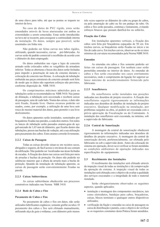 PRÁTICAS   DE   CONSTRUÇÃO



de uma chave para tubo, até que as pontas se toquem no                  três vezes superior ao diâmetro do cabo ou grupo de cabos,
interior da luva.                                                       ou pela amarração do cabo ou fio em pedaço de tubo. Os
       No caso de dutos de PVC rígido, estes serão                      cabos e fios serão puxados, continua e lentamente, evitando
                                                                        esforços bruscos que possam danificá-los ou soltá-los.
emendados através de luvas atarraxadas em ambas as
extremidades a serem conectadas. Estas serão introduzidas
                                                                        Fixação dos Cabos
na luva até se tocarem, para assegurar a continuidade interna
da instalação. Os dutos, sempre que possível, serão                            Em instalações aparentes verticais, a fixação dos
assentados em linha reta.                                               cabos será feita por braçadeiras espaçadas de 50 cm. Em
                                                                        trechos curvos, as braçadeiras serão fixadas no início e no
        Não poderão ser feitas curvas nos tubos rígidos,
                                                                        fim de cada curva. Em trechos curvos, observar-se-ão os raios
utilizando, quando necessário, curvas pré-fabricadas. As                mínimos de curvatura recomendados pela Norma NBR 5410.
curvas serão de padrão comercial e escolhidas de acordo com
o diâmetro do duto empregado.                                           Emendas
        Os dutos embutidos nas vigas e lajes de concreto                       As emendas em cabos e fios somente poderão ser
armado serão colocados sobre os vergalhões da armadura                  feitas em caixas de passagem. Em nenhum caso serão
inferior. Todas as aberturas e bocas dos dutos serão fechadas           permitidas emendas no interior de dutos. As emendas de
para impedir a penetração de nata de cimento durante a                  cabos e fios serão executadas nos casos estritamente
colocação de concreto nas fôrmas. A colocação de tubulação              necessários, onde o comprimento da ligação for superior ao
embutida nas peças estruturais de concreto armado será feita            lance máximo de acondicionamento fornecido pelo
de modo que os dutos não suportem esforços não previstos,               fabricante.
conforme disposição da NBR 5410.
       Os comprimentos máximos admitidos para as                        2.2.5 Sonofletores
tubulações serão os recomendados na NBR 5410. Nas juntas                        Os sonofletores serão instalados nas posições
de dilatação, a tubulação será seccionada e receberá caixas             indicadas nos desenhos de projeto executivo. A fixação dos
de passagem, uma de cada lado. Numa das caixas, o duto não              sonofletores seguirá rigorosamente as informações
será fixado, ficando livre. Outros recursos poderão ser                 indicadas nos desenhos de detalhes de instalação do projeto
usados, como, por exemplo, a utilização de uma luva sem                 executivo. Qualquer modificação na instalação, por
rosca do mesmo material dos dutos, para permitir o seu livre            problemas surgidos na obra, só poderá ser executada com a
deslizamento.                                                           prévia aprovação da Fiscalização ou do Contratante. A
                                                                        instalação dos sonofletores será executada, no mínimo, sob
       Os dutos aparentes serão instalados, sustentados por
                                                                        a supervisão do fabricante.
braçadeiras fixadas nas paredes, a cada dois metros. Em todos
os lances de tubulação serão passados arames-guia de aço
                                                                        2.2.6 Central de Sonorização
galvanizado de 1,65 mm de diâmetro, que ficarão dentro das
tubulações, presos nas buchas de vedação, até a sua utilização                 A montagem da central de sonorização obedecerá
para puxamento dos cabos. Estes arames correrão livremente.             rigorosamente às informações indicadas nos desenhos de
                                                                        detalhes do projeto executivo. A montagem da central de
2.2.2 Caixas de Passagem                                                sonorização deverá, preferencialmente, ser efetuada pelo
                                                                        fabricante ou sob a supervisão deste. Antes da colocação do
        Todas as caixas deverão situar-se em recintos secos,            sistema em operação, dever-se-á verificar se foram atendidas
abrigados e seguros, de fácil acesso e em áreas de uso comum            as condições ambientais de operação indicadas nas
da edificação. Não poderão ser localizadas nas áreas fechadas           especificações do equipamento.
de escadas. A fixação dos dutos nas caixas será feita por meio
de arruelas e buchas de proteção. Os dutos não poderão ter
                                                                        2.3     Recebimento das Instalações
saliências maiores que a altura da arruela mais a bucha de
proteção. Quando da instalação de tubulação aparente, as                        O recebimento das instalações será efetuado através
caixas de passagem serão convenientemente fixadas na                    da inspeção visual de todas as instalações e da comprovação
parede.                                                                 da operação do sistema. A inspeção visual de todas as
                                                                        instalações será efetuada com o objetivo de avaliar a qualidade
2.2.3 Caixas Subterrâneas                                               dos serviços executados e a integridade de todo o material
                                                                        instalado.
       As caixas subterrâneas obedecerão aos processos
construtivos indicados nas Norma NBR 5410.                                     Serão obrigatoriamente observados os seguintes
                                                                        aspectos, quando aplicados:
2.2.4 Rede de Cabos e Fios                                              • instalação e montagem dos componentes mecânicos, tais
                                                                          como eletrodutos, bandejas para cabos, braçadeiras,
Puxamento de Cabos e Fios                                                 caixas, blocos terminais e quaisquer outros dispositivos
        No puxamento de cabos e fios em dutos, não serão                  utilizados;
utilizados lubrificantes orgânicos; somente grafite ou talco. O         • verificação da fiação e emendas na caixa de passagem ou
puxamento dos cabos e fios será efetuado manualmente,                     caixa de distribuição e painéis, com o objetivo de verificar
utilizando alça de guia e roldanas, com diâmetro pelo menos               se os requisitos constantes desta Prática foram atendidos.


                                                                                                                              167 /2
 