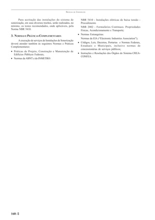 PRÁTICAS   DE   CONSTRUÇÃO



       Para aceitação das instalações do sistema de                     NBR 5410 - Instalações elétricas de baixa tensão -
sonorização, em seus diversos trechos, serão realizados, no             Procedimento
mínimo, os testes recomendados, onde aplicáveis, pela                   NBR 2002 - Formulários Contínuos. Propriedades
Norma NBR 5410.                                                         Físicas, Acondicionamento e Transporte;
                                                                     • Normas Estrangeiras:
3. NORMAS E PRÁTICAS COMPLEMENTARES
                                                                        Normas da EIA (“Electronic Industries Association”);
      A execução de serviços de Instalações de Sonorização
deverá atender também às seguintes Normas e Práticas                 • Códigos, Leis, Decretos, Portarias e Normas Federais,
Complementares:                                                        Estaduais e Municipais, inclusive normas de
                                                                       concessionárias de serviços públicos;
• Práticas de Projeto, Construção e Manutenção de
                                                                     • Instruções e Resoluções dos Órgãos do Sistema CREA-
  Edifícios Públicos Federais;
                                                                       CONFEA.
• Normas da ABNT e do INMETRO:




168 /2
 