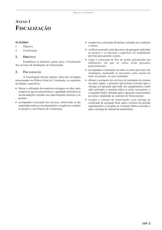 PRÁTICAS   DE   CONSTRUÇÃO




ANEXO 1
FISCALIZAÇÃO

SUMÁRIO                                                               • comprovar a colocação de buchas e arruelas nos conduítes
1.  Objetivo                                                            e caixas;
2.  Fiscalização                                                      • verificar a posição certa das caixas de passagem indicadas
                                                                        no projeto e se faceiam a superfície de acabamento
1.     OBJETIVO                                                         previsto para paredes e pisos;
                                                                      • exigir a colocação de fios de arame galvanizado nas
       Estabelecer as diretrizes gerais para a Fiscalização             tubulações em que os cabos serão passados
dos serviços de Instalações de Sonorização.                             posteriormente;
                                                                      • acompanhar a realização de todos os testes previstos nas
2.     FISCALIZAÇÃO                                                     instalações, analisando se necessário como auxílio do
       A Fiscalização deverá realizar, além das atividades              autor do projeto, os seus resultados;
mencionadas na Prática Geral de Construção, as seguintes              • efetuar a aceitação dos serviços de instalação do sistema
atividades específicas:                                                 em duas etapas: a primeira (provisória) ocorrerá após a
                                                                        entrega, em operação aprovada, dos equipamentos, tendo
• liberar a utilização dos materiais entregues na obra, após            sido realizados a contento todos os testes necessários; e
  comprovar que as características e qualidade satisfazem às            a segunda (final), efetuada após a operação experimental,
  recomendações contidas nas especificações técnicas e no               por prazo estipulado no contrato de fornecimento;
  projeto;
                                                                      • receber o sistema de sonorização, com entrega do
• acompanhar a execução dos serviços, observando se são                 certificado de aceitação final, após o término do período
  respeitadas todas as recomendações e exigências contidas              experimental e corrigidas as eventuais falhas ocorridas e
  no projeto e nas Práticas de Construção;                              após a entrega de manual de manutenção.




                                                                                                                          169 /2
 