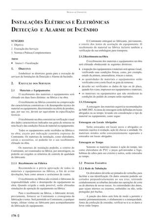PRÁTICAS   DE   CONSTRUÇÃO




INSTALAÇÕES ELÉTRICAS E ELETRÔNICAS
DETECÇÃO E ALARME DE INCÊNDIO
SUMÁRIO                                                                          O Contratante entregará ao fabricante, previamente,
1. Objetivo                                                              o roteiro dos testes de aceitação do equipamento. O
                                                                         recebimento do material na fábrica incluirá também a
2. Execução dos Serviços
                                                                         verificação da sua embalagem para transporte.
3. Normas e Práticas Complementares
                                                                         2.1.2 Recebimento na Obra
Anexo
                                                                                O recebimento dos materiais e equipamentos na obra
• Anexo 1 - Fiscalização                                                 será efetuado obedecendo às seguintes diretrizes:
1.      OBJETIVO                                                         • a inspeção dos equipamentos e materiais será apenas visual,
       Estabelecer as diretrizes gerais para a execução de                 verificando suas condições físicas, como, por exemplo,
serviços de Instalações de Detecção e Alarme de Incêndio.                  estado da pintura, amassaduras, trincas e outras;
                                                                         • as quantidades de materiais e equipamentos serão
2.      EXECUÇÃO     DOS   SERVIÇOS                                        verificados com a nota fiscal ou guia de remessa;
                                                                         • deverão ser verificados os dados de tipo ou de placa,
2.1     Materiais e Equipamentos                                           quando for o caso, impressos nos equipamentos e materiais;
       O recebimento dos materiais e equipamentos será                   • os materiais ou equipamentos que não atenderem às
efetuado em duas fases distintas: na fábrica e na obra.                    condições do pedido de compra serão rejeitados.

       O recebimento na fábrica consistirá na comprovação                2.1.3 Estocagem
das características construtivas e de desempenho técnico do                     A estocagem dos materiais seguirá as recomendações
material ou equipamento, discriminados na oferta do produto,             da NBR 2002. As áreas de estocagem serão definidas em locais
que, por sua vez, deverá ser equivalente às especificações               abrigados ou ao tempo, levando em consideração o tipo de
técnicas.                                                                material ou equipamento, como segue:
        O recebimento na obra consistirá na verificação visual
dos dados característicos indicados nas guias de remessa ou              Estocagem em Locais Abrigados
nota fiscal e das condições físicas do material ou equipamento.                 Serão estocados em locais secos e abrigados os
       Todos os equipamentos serão recebidos na fábrica e                materiais sujeitos à oxidação, ação de chuvas e umidade. Os
na obra, exceto por indicação contrária expressa do                      materiais miúdos serão convenientemente separados e
Contratante. Os materiais de instalação, como eletrodutos,               estocados em locais abrigados.
caixas e acessórios, só poderão ter o seu recebimento
efetuado na obra.                                                        Estocagem ao Tempo

       Os materiais de instalação poderão, a critério do                       Somente os materiais imunes à ação do tempo, tais
Contratante, ser examinados na fábrica, por amostragem, ou               como eletrodutos de PVC e peças galvanizadas a fogo,
poderão ser exigidos os relatórios de controle de qualidade              bobinas de cabos para uso externo e outros, serão estocados
do fabricante.                                                           ao tempo.

2.1.1 Recebimento na Fábrica                                             2.2 Processo Executivo
      Recomenda-se a prévia aprovação de todos os                        2.2.1 Rede de Tubulação
materiais e equipamentos na fábrica, a fim de evitar
                                                                                 Os eletrodutos deverão ser pintados de vermelho, para
devoluções, bem como atrasos e acréscimos de custos.
                                                                         facilitar a sua identificação. Os dutos somente poderão ser
      O recebimento na fábrica não eximirá o fabricante da               cortados perpendicularmente ao seu eixo, retirando
responsabilidade sobre o desempenho do equipamento na                    cuidadosamente as rebarbas deixadas nas operações de corte
obra. Quando exigido e onde possível, serão efetuadas                    ou de abertura de novas roscas. As extremidades dos dutos,
simulações de operação do equipamento na fábrica.                        quer sejam internos ou externos, embutidos ou não, serão
                                                                         protegidas por buchas.
       Para o recebimento na fábrica, o fabricante deverá,
previamente, fornecer ao Contratante o cronograma da                            A junção dos dutos será feita de modo a permitir e
fabricação e testes. Será permitido ao Contratante, a qualquer           manter, permanentemente, o alinhamento e a estanqueidade.
tempo, efetuar visitas ao fabricante para acompanhamento                 Antes da confecção de emendas, verificar-se-á se os dutos e
da fabricação do equipamento.                                            luvas estão limpos.


170 /2
 