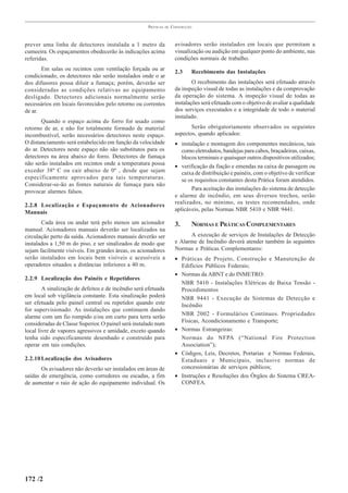 PRÁTICAS   DE   CONSTRUÇÃO



prever uma linha de detectores instalada a 1 metro da                  avisadores serão instalados em locais que permitam a
cumeeira. Os espaçamentos obedecerão às indicações acima               visualização ou audição em qualquer ponto do ambiente, nas
referidas.                                                             condições normais de trabalho.
       Em salas ou recintos com ventilação forçada ou ar
                                                                       2.3    Recebimento das Instalações
condicionado, os detectores não serão instalados onde o ar
dos difusores possa diluir a fumaça; porém, deverão ser                        O recebimento das instalações será efetuado através
consideradas as condições relativas ao equipamento                     da inspeção visual de todas as instalações e da comprovação
desligado. Detectores adicionais normalmente serão                     da operação do sistema. A inspeção visual de todas as
necessários em locais favorecidos pelo retorno ou correntes            instalações será efetuada com o objetivo de avaliar a qualidade
de ar.                                                                 dos serviços executados e a integridade de todo o material
                                                                       instalado.
       Quando o espaço acima do forro for usado como
retorno de ar, e não for totalmente formado de material                       Serão obrigatoriamente observados os seguintes
incombustível, serão necessários detectores neste espaço.              aspectos, quando aplicados:
O distanciamento será estabelecido em função da velocidade             • instalação e montagem dos componentes mecânicos, tais
do ar. Detectores neste espaço não são substitutos para os                como eletrodutos, bandejas para cabos, braçadeiras, caixas,
detectores na área abaixo do forro. Detectores de fumaça                  blocos terminais e quaisquer outros dispositivos utilizados;
não serão instalados em recintos onde a temperatura possa
                                                                       • verificação da fiação e emendas na caixa de passagem ou
exceder 38º C ou cair abaixo de 0º , desde que sejam                      caixa de distribuição e painéis, com o objetivo de verificar
especificamente aprovados para tais temperaturas.                         se os requisitos constantes desta Prática foram atendidos.
Considerar-se-ão as fontes naturais de fumaça para não
provocar alarmes falsos.                                                      Para aceitação das instalações do sistema de detecção
                                                                       e alarme de incêndio, em seus diversos trechos, serão
2.2.8 Localização e Espaçamento de Acionadores                         realizados, no mínimo, os testes recomendados, onde
Manuais                                                                aplicáveis, pelas Normas NBR 5410 e NBR 9441.

       Cada área ou andar terá pelo menos um acionador                 3.     NORMAS E PRÁTICAS COMPLEMENTARES
manual. Acionadores manuais deverão ser localizados na
circulação perto da saída. Acionadores manuais deverão ser                   A execução de serviços de Instalações de Detecção
instalados a 1,50 m do piso, e ser sinalizados de modo que             e Alarme de Incêndio deverá atender também às seguintes
sejam facilmente visíveis. Em grandes áreas, os acionadores            Normas e Práticas Complementares:
serão instalados em locais bem visíveis e acessíveis a                 • Práticas de Projeto, Construção e Manutenção de
operadores situados a distâncias inferiores a 40 m.                      Edifícios Públicos Federais;
                                                                       • Normas da ABNT e do INMETRO:
2.2.9 Localização dos Painéis e Repetidores
                                                                         NBR 5410 - Instalações Elétricas de Baixa Tensão -
        A sinalização de defeitos e de incêndio será efetuada            Procedimentos
em local sob vigilância constante. Esta sinalização poderá               NBR 9441 - Execução de Sistemas de Detecção e
ser efetuada pelo painel central ou repetidor quando este                Incêndio
for supervisionado. As instalações que continuem dando
alarme com um fio rompido e/ou em curto para terra serão                 NBR 2002 - Formulários Contínuos. Propriedades
consideradas de Classe Superior. O painel será instalado num             Físicas, Acondicionamento e Transporte;
local livre de vapores agressivos e umidade, exceto quando             • Normas Estrangeiras:
tenha sido especificamente desenhado e construído para                   Normas do NFPA (“National Fire Protection
operar em tais condições.                                                Association”);
                                                                       • Códigos, Leis, Decretos, Portarias e Normas Federais,
2.2.10 Localização dos Avisadores                                        Estaduais e Municipais, inclusive normas de
       Os avisadores não deverão ser instalados em áreas de              concessionárias de serviços públicos;
saídas de emergência, como corredores ou escadas, a fim                • Instruções e Resoluções dos Órgãos do Sistema CREA-
de aumentar o raio de ação do equipamento individual. Os                 CONFEA.




172 /2
 